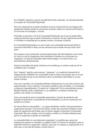 En el Modelo Argentino, nuestra sociedad futura debe responder, con absoluta plenitud,
al concepto de Comunidad Organizada.

Pero esta organización no puede entenderse como la construcción de una maquina fría,
rígidamente trabada, donde los mecanismos de poder nublen la conciencia del hombre y
lo conviertan en un despojo y vencido.

El hombre es principio y fin de la Comunidad Organizada, por lo que no puede haber
realización histórica que avasalle la libertad de su espíritu. No hay organización posible
si el hombre es aniquilado por un aparato externo a su propia existencia.

La Comunidad Organizada no es, por lo tanto, una comunidad mecanizada donde la
conciencia individual se diluye en una estructura que no puede mas que sentir como
ajena.

Pero tampoco estoy predicando un desencadenamiento del individualismo como modo
de vida en el que la competencia feroz transforme al hombre en un lobo para sus
semejantes. La solución ideal debe eludir ambos peligros: un colectivismo y un
individualismo deshumanizado.

Nuestra comunidad solo puede realizarse en la medida que se realicen cada uno de los
ciudadanos que la integran.

Pero “integrar” significa, para nosotros, “integrarse” y la condición elemental de la
integración del ciudadano en la comunidad es que la sienta como propia, que viva en la
convicción libre de que no hay diferencia entre sus principios individuales y los que
alienta su Patria.

Esto solo es posible si la comunidad defiende auténticamente los mas altos intereses del
espíritu humano. De lo contrario, el necesario equilibrio entre el hombre y la comunidad
se destruye irreparablemente. El carácter de “organizada” de la comunidad que nuestro
Modelo defiende, alude, simplemente, a ese equilibrio, a esa básica armonía que
justifica y da sentido a la existencia.

Estoy convencido de que la comunidad organizada es el punto de partida de todo
principio de formación y consolidación de nacionalidades, no solo en el presente sino
también en el futuro.

En nuestra Patria se han perdido – y se siguen perdiendo- muchas vidas procurando la
organización nacional. A la luz de este hecho, resulta claro que hemos llegado a cierto
grado de organización del Estado, pero no hemos llegado a estructurar la comunidad
organizada. Mas aún, muchas veces los poderes vertidos en el Estado trabajaron para
que no se organizase el pueblo en comunidad.

La comunidad debe ser concientemente organizada. Los pueblos que carecen de
organización pueden ser sometidos a cualquier tiranía. Se tiraniza lo inorgánico, pero es
imposible tiranizar lo organizado. Además, como una vez expresé, la organización es lo
único que va mas allá del tiempo y triunfa sobre él.
 