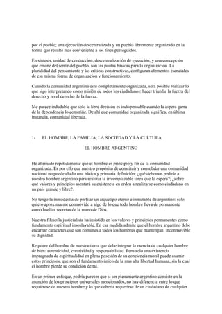 por el pueblo; una ejecución descentralizada y un pueblo libremente organizado en la
forma que resulte mas conveniente a los fines perseguidos.

En síntesis, unidad de conducción, descentralización de ejecución, y una concepción
que emane del sentir del pueblo, son las pautas básicas para la organización. La
pluralidad del pensamiento y las críticas constructivas, configuran elementos esenciales
de esa misma forma de organización y funcionamiento.

Cuando la comunidad argentina este completamente organizada, será posible realizar lo
que sigo interpretando como misión de todos los ciudadanos: hacer triunfar la fuerza del
derecho y no el derecho de la fuerza.

Me parece indudable que solo la libre decisión es indispensable cuando la áspera garra
de la dependencia lo constriñe. De ahí que comunidad organizada significa, en última
instancia, comunidad liberada.



1-   EL HOMBRE, LA FAMILIA, LA SOCIEDAD Y LA CULTURA

                             EL HOMBRE ARGENTINO


He afirmado repetidamente que el hombre es principio y fin de la comunidad
organizada. Es por ello que nuestro propósito de constituir y consolidar una comunidad
nacional no puede eludir una básica y primaria definición: ¿qué debemos pedirle a
nuestro hombre argentino para realizar la irreemplazable tarea que lo espera?; ¿sobre
qué valores y principios asentará su existencia en orden a realizarse como ciudadano en
un país grande y libre?.

No tengo la inmodestia de perfilar un arquetipo eterno e inmutable de argentino: solo
quiero aproximarme conmovido a algo de lo que todo hombre lleva de permanente
como huellas secretas de la mano de Dios.

Nuestra filosofía justicialista ha insistido en los valores y principios permanentes como
fundamento espiritual insoslayable. En esa medida admite que el hombre argentino debe
encarnar caracteres que son comunes a todos los hombres que mantengan inconmovible
su dignidad.

Requiere del hombre de nuestra tierra que debe integrar la esencia de cualquier hombre
de bien: autenticidad, creatividad y responsabilidad. Pero solo una existencia
impregnada de espiritualidad en plena posesión de su conciencia moral puede asumir
estos principios, que son el fundamento único de la mas alta libertad humana, sin la cual
el hombre pierde su condición de tal.

En un primer enfoque, podría parecer que si ser plenamente argentino consiste en la
asunción de los principios universales mencionados, no hay diferencia entre lo que
requiérese de nuestro hombre y lo que debería requerirse de un ciudadano de cualquier
 