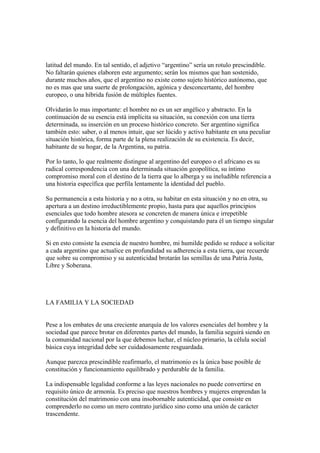 latitud del mundo. En tal sentido, el adjetivo “argentino” sería un rotulo prescindible.
No faltarán quienes elaboren este argumento; serán los mismos que han sostenido,
durante muchos años, que el argentino no existe como sujeto histórico autónomo, que
no es mas que una suerte de prolongación, agónica y desconcertante, del hombre
europeo, o una híbrida fusión de múltiples fuentes.

Olvidarán lo mas importante: el hombre no es un ser angélico y abstracto. En la
continuación de su esencia está implícita su situación, su conexión con una tierra
determinada, su inserción en un proceso histórico concreto. Ser argentino significa
también esto: saber, o al menos intuir, que ser lúcido y activo habitante en una peculiar
situación histórica, forma parte de la plena realización de su existencia. Es decir,
habitante de su hogar, de la Argentina, su patria.

Por lo tanto, lo que realmente distingue al argentino del europeo o el africano es su
radical correspondencia con una determinada situación geopolítica, su íntimo
compromiso moral con el destino de la tierra que lo alberga y su ineludible referencia a
una historia específica que perfila lentamente la identidad del pueblo.

Su permanencia a esta historia y no a otra, su habitar en esta situación y no en otra, su
apertura a un destino irreductiblemente propio, hasta para que aquellos principios
esenciales que todo hombre atesora se concreten de manera única e irrepetible
configurando la esencia del hombre argentino y conquistando para él un tiempo singular
y definitivo en la historia del mundo.

Si en esto consiste la esencia de nuestro hombre, mi humilde pedido se reduce a solicitar
a cada argentino que actualice en profundidad su adherencia a esta tierra, que recuerde
que sobre su compromiso y su autenticidad brotarán las semillas de una Patria Justa,
Libre y Soberana.




LA FAMILIA Y LA SOCIEDAD


Pese a los embates de una creciente anarquía de los valores esenciales del hombre y la
sociedad que parece brotar en diferentes partes del mundo, la familia seguirá siendo en
la comunidad nacional por la que debemos luchar, el núcleo primario, la célula social
básica cuya integridad debe ser cuidadosamente resguardada.

Aunque parezca prescindible reafirmarlo, el matrimonio es la única base posible de
constitución y funcionamiento equilibrado y perdurable de la familia.

La indispensable legalidad conforme a las leyes nacionales no puede convertirse en
requisito único de armonía. Es preciso que nuestros hombres y mujeres emprendan la
constitución del matrimonio con una insobornable autenticidad, que consiste en
comprenderlo no como un mero contrato jurídico sino como una unión de carácter
trascendente.
 