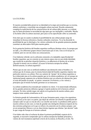 LA CULTURA


Si nuestra sociedad debe preservar su identidad en la etapa universalista que se avecina,
deberá conformar y consolidar una arraigada cultura nacional. Resulta sumamente
compleja la explicitación de las características de tal cultura debe atesorar; es evidente
que no basta proclamar la necesidad de algo para que sea inteligible y realizable. Mucho
se ha dicho sobre la cultura nacional, pero poco se ha especificado sobre su contenido.

Esta claro que en cuanto se plantea la posibilidad de una cultura propia surge de
inmediato la forzosa referencia a fuentes culturales exteriores. Ya se ha discutido la
posibilidad de que la ideología y los valores culturales de las grandes potencias puedan
constituir un abrevadero fértil para nuestra patria.

En la gestación histórica del hombre argentino confluyen distintas raíces, la europea por
un lado, y los diferentes grupos étnicos americanos por el otro. Esto es trivial por lo
evidente, pero no son tan claras sus consecuencias.

Creo haberme referido con la suficiente extensión a la indudable especificidad del
hombre argentino, que no consiste en una síntesis opaca sino en una nítida identidad,
que resulta de su peculiar situación histórica y su adherencia al destino de su tierra.
¿Sucede lo mismo con su cultura? ¿O acaso la herencia europea ha sellado,
definitivamente, la cultura argentina?.

Pienso que en este caso es artificial establecer una distinción entre el hombre y la
cultura que de él emana, pues la misma historicidad del hombre argentino impone una
particular esencia a su cultura. Pero ese carácter de “propia” de la cultura argentina se
ha evidenciado mas en la cultura popular que en la cultura académica, tal vez porque un
intelectual puede separarse de su destino histórico por un esfuerzo de abstracción, pero
el resto del pueblo no puede –ni quiere- renunciar a la historia y a los valores y
principios que él mismo ha hecho germinar en su transcurso.

La cultura académica ha avanzado por senderos no claros. A la mencionada influencia
de las grandes potencias debemos agregar el aporte poderoso de la herencia cultural
europea. No tiene sentido negar este aporte en la gestación de nuestra cultura, pero
tampoco tiene sentido cristalizarse en él.

La historia grande de Latinoamérica, de la que formamos parte, exige a los argentinos
que vuelvan ya los ojos a su patria, que dejen de solicitar servilmente la aprobación del
europeo cada vez que se crea de arte o se concibe una teoría. La prudencia debe guiar a
nuestra cultura en este caso; se trata de guardar una inteligente distancia respecto de los
dos extremos peligrosos en lo que se refiere a la conexión con la cultura europea: caer
en un europeismo libresco o en un chauvinismo ingenuo que elimina “por decreto” todo
lo que venga de Europa en el terreno cultural.

Creo haber sido claro al rechazar de plano la primera posibilidad; respecto de la
segunda, es necesario comprender que la cultura europea ha fundado principios y
valores de real resonancia espiritual a través de la ciencia, la filosofía y el arte. No
 