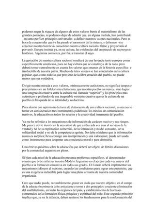 podemos negar la riqueza de algunos de estos valores frente al materialismo de las
grandes potencias, ni podemos dejar de admitir que, en alguna medida, han contribuido
–en tanto perfilen principios universales- a definir nuestros valores nacionales. Pero es
hora de comprender que ya ha pasado el momento de la síntesis, y debemos –sin
cercenar nuestra herencia- consolidar nuestra cultura nacional firme y proyectada al
porvenir. Europa insinúa ya, en su cultura, las evidencias del crepúsculo de su proyecto
histórico. Argentina comienza, por fin, a transitar el suyo.

La gestación de nuestra cultura nacional resultará de una herencia tanto europea como
específicamente americana, pues no hay cultura que se constituya de la nada, pero
deberá tomar centralmente en cuenta los valores que emanan de la historia específica e
irreductible de nuestra patria. Muchos de tales valores se han concretado en la cultura
popular, que, como todo lo que proviene de la libre creación del pueblo, no puede
menos que ser verdadera.

Dirigir nuestra mirada a esos valores, intrínsecamente autóctonos, no significa tampoco
precipitarnos en un folklorismo chabacano, que nuestro pueblo no merece, sino lograr
una integración creativa entre la cultura mal llamada “superior” y los principios mas
auténticos y profundos de esa inagotable vertiente creativa que es la cultura de un
pueblo en búsqueda de su identidad y su doctrina.

Para alentar con optimismo la tarea de elaboración de una cultura nacional, es necesario
tomar en consideración tres instrumentos poderosos: los medios de comunicación
masivos, la educación en todos los niveles y la creatividad inmanente del pueblo.

Ya me he referido a los mecanismos de información de carácter masivo y sus riesgos.
Me parece obvio insistir en la necesidad de que estén cada vez mas al servicio de la
verdad y no de la explotación comercial, de la formación y no del consumo, de la
solidaridad social y no de la competencia egoísta. No debe olvidarse que la información
nunca es aséptica; lleva consigo una interpretación y una valoración; puede ser usada
como instrumento para despertar una conciencia moral o para destruirla.

Unas breves palabras sobre la educación que deberá ser objeto de fértiles discusiones
por la comunidad argentina en pleno.

Si bien cada nivel de la educación presenta problemas específicos, el denominador
común que debe enfatizar nuestro Modelo Argentino es el acceso cada vez mayor del
pueblo a la formación educativa en todos sus grados. El Estado deberá implementar los
mecanismos idóneos al máximo, creando las condiciones para lograr este propósito, que
es una exigencia ineludible para lograr una plena armonía de nuestra comunidad
organizada.

Creo que nadie puede, razonablemente, poner en duda que nuestro objetivo en el campo
de la educación primaria debe articularse e torno a dos principios: creciente eliminación
del analfabetismo, en todas las regiones del país, y establecimiento de las bases
elementales de la formación física, psíquica y espiritual del niño. Este segundo principio
implica que, ya en la infancia, deben sentarse los fundamentos para la conformación del
 