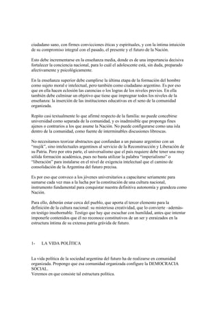 ciudadano sano, con firmes convicciones éticas y espirituales, y con la íntima intuición
de su compromiso integral con el pasado, el presente y el futuro de la Nación.

Esto debe incrementarse en la enseñanza media, donde es de una importancia decisiva
fortalecer la conciencia nacional, para lo cuál el adolescente está, sin duda, preparado
afectivamente y psicológicamente.

En la enseñanza superior debe cumplirse la última etapa de la formación del hombre
como sujeto moral e intelectual, pero también como ciudadano argentino. Es por eso
que en ella hacen eclosión las carencias o los logras de los niveles previos. En ella
también debe culminar un objetivo que tiene que impregnar todos los niveles de la
enseñanza: la inserción de las instituciones educativas en el seno de la comunidad
organizada.

Repito casi textualmente lo que afirmé respecto de la familia: no puede concebirse
universidad como separada de la comunidad, y es inadmisible que proponga fines
ajenos o contrarios a los que asume la Nación. No puede configurarse como una isla
dentro de la comunidad, como fuente de interminables discusiones librescas.

No necesitamos teorizar abstractos que confundan a un paisano argentino con un
“mujik”, sino intelectuales argentinos al servicio de la Reconstrucción y Liberación de
su Patria. Pero por otra parte, el universalismo que el país requiere debe tener una muy
sólida formación académica, pues no basta utilizar la palabra “imperialismo” o
“liberación” para instalarse en el nivel de exigencia intelectual que el camino de
consolidación de la Argentina del futuro precisa.

Es por eso que convoco a los jóvenes universitarios a capacitarse seriamente para
sumarse cada vez mas a la lucha por la constitución de una cultura nacional,
instrumento fundamental para conquistar nuestra definitiva autonomía y grandeza como
Nación.

Para ello, deberán estar cerca del pueblo, que aporta el tercer elemento para la
definición de la cultura nacional: su misteriosa creatividad, que lo convierte –además-
en testigo insobornable. Testigo que hay que escuchar con humildad, antes que intentar
imponerle contenidos que él no reconoce constitutivos de un ser y enraizados en la
estructura íntima de su extensa patria grávida de futuro.



1-   LA VIDA POLÍTICA


La vida política de la sociedad argentina del futuro ha de realizarse en comunidad
organizada. Propongo que esa comunidad organizada configure la DEMOCRACIA
SOCIAL.
Veremos en que consiste tal estructura política.
 