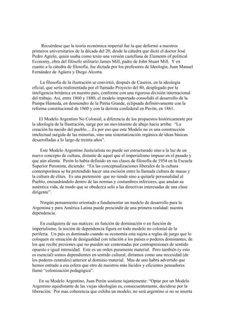Recuérdese que la teoría económica imperial fue la que deformó a nuestros
primeros universitarios de la década del 20, desde la cátedra que dictó el doctor José
Pedro Agrelo, quien usaba como texto una versión castellana de Elements of political
Economy, obra del filósofo utilitario James Mill, padre de John Stuart Mill. Y en
cuanto a la cátedra de filosofía, fue dictada por los profesores de Ideología, Juan Manuel
Fernández de Agüero y Diego Alcorta.

     La filosofía de la ilustración se convirtió, después de Caseros, en la ideología
oficial, que sería realimentada por el llamado Proyecto del 80, desplegado por la
inteligencia británica en nuestro país, conforme con una rigurosa división internacional
del trabajo. Así, entre 1860 y 1880, el modelo importado consolidó el desarrollo de la
Pampa Húmeda, en desmendro de la Patria Grande, eclipsada definitivamente con la
reforma constitucional de 1860 y con la derrota confederal en Pavón, en 1861.

    El Modelo Argentino No Colonial, a diferencia de los propuestos históricamente por
la ideología de la Ilustración, surge por un movimiento de abajo hacia arriba: “La
creación ha nacido del pueblo.....Es por eso que este Modelo no es una construcción
intelectual surgida de las minorías, sino una sistematización orgánica de ideas básicas
desarrolladas a lo largo de treinta años”.

     Este Modelo Argentino Justicialista no puede ser estructurado sino a la luz de un
nuevo concepto de cultura, distante de aquel que el imperialismo impuso en el pasado y
que aún alienta. Perón lo había definido en sus clases de filosofía de 1954 en la Escuela
Superior Peronista, diciendo: “En las conceptualizaciones liberales de la cultura
contemporánea se ha pretendido hacer una escisión entre la llamada cultura de masas y
la cultura de elites. Es una pretensión que no tiende sino a quitarle personalidad al
Pueblo, encuadrándolo dentro de las normas y costumbres inferiores, que anulan su
auténtica vida, de modo que se obedezca solo a las directivas interesadas de una clase
dirigente”.

    Ningún pensamiento orientado a fundamentar un modelo de desarrollo para la
Argentina y para América Latina puede prescindir de una primera realidad: nuestra
dependencia.

     En cualquiera de sus matices: en función de dominación o en función de
imperialismo, la noción de dependencia figura en todo modelo no colonial de la
periferia. Un país es dominado cuando su economía esta sujeta a reglas de juego que lo
coloquen en situación de desigualdad con relación a los países o poderes dominantes, de
los que recibe presiones que no pueden ser contestadas por contrapresiones de sentido
opuesto e igual intensidad. Este es un orden puramente material. Pero también (y esto
es esencial) somos dependientes en sentido cultural, diríamos como una necesidad (de
los poderes centrales) anterior al dominio material. Mas de uno habrá advertido que
hemos entrado a esa esfera que otro de nuestros más lúcidos y eficientes pensadores
llamó “colonización pedagógica”.

    En su Modelo Argentino, Juan Perón sostiene tajantemente: “Optar por un Modelo
Argentino equidistante de las viejas ideologías es, consecuentemente, decidirse por la
liberación. Por mas coherencia que exhiba un modelo, no será argentino si no se inserta
 