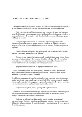 LAS CUALIDADES DE LA DEMOCRACIA SOCIAL



La democracia social que deseamos requiere ser caracterizada en función de una serie
de cualidades razonablemente precisas. Las siguientes son las mas importantes:

-      Es la expresión de una Nación que tiene una estructura de poder que le permite
tomar decisiones por si misma en cuestiones fundamentales, referidas a sus objetivos, a
los procedimientos a llevar a cabo y a la distribución de responsabilidades que quiera
establecer en su seno.

-      Es orgánica porque se realiza en comunidad organizada y porque en tal
comunidad participan todos los grupos políticos y sociales en el proceso nacional
integrados con todas las fuerzas representativas de los distintos sectores del quehacer
argentino.

-     Procura el bien común en la concepción amplia que ah definido la Iglesia y lo
persigue a través del “desarrollo social del país”.

-     Se nutre en una ética social que supera a la ética individualista, al mismo tiempo
que preserva la dignidad del valor humano. Esta ética es la que habrá de convertir al
hombre actual en hombre nuevo, creador de una nueva sociedad. Para nosotros, en
nuestro ámbito nacional, es una ética esencialmente cristiana.

-     Requiere una caracterización de la propiedad en función social.

La tierra, considerada desde una visión global y teniendo en cuenta la necesidad
objetiva de producir bienes, particularmente alimentos, y demás servicios para su
población, es un bien de producción social.

De tal forma, queda caracterizada la propiedad privada, como una concentración que
realiza la sociedad, a través de la ley y en función del bien común, porque la sociedad
estima que la propiedad privada permite organizar la producción de bienes y servicios
con mayor sentido social y eficiencia que la propiedad común.

-     Es políticamente plural, con lo que responde al pluralismo real.

La forma del pluralismo resultará de lo que el pueblo decida. Por eso, en nuestro juicio,
han de quedar eliminadas las posibilidades de un sistema de partido único o de
multiplicidad atomizada de partidos irrelevantes.

-      En lo que se refiere al pluralismo de los grupos sociales, se propone el
ordenamiento por funciones sociales en entidades que agrupan a las representaciones
del trabajo, del empresariado, de los profesionales, y, eventualmente, de otros sectores
de la vida nacional.
 
