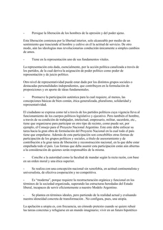-     Persigue la liberación de los hombres de la opresión y del poder ajeno.

Esta liberación comienza por la libertad interior, solo alcanzable por medio de un
sentimiento que trasciende al hombre y cultive en él la actitud de servicio. De otro
modo, aún las ideologías mas revolucionarias conducirán únicamente a simples cambios
de amos.

-     Tiene en la representación uno de sus fundamentos vitales.

La representación esta dada, esencialmente, por la acción política canalizada a través de
los partidos, de la cual deriva la asignación de poder político como poder de
representación y de juicio político.

Otro nivel de representatividad puede estar dado por los distintos grupos sociales o
destacadas personalidades independientes, que contribuyen en la formulación de
proposiciones y en aporte de ideas fundamentales.

-     Promueve la participación auténtica para la cual requiere, al menos, las
concepciones básicas de bien común, ética generalizada, pluralismo, solidaridad y
representatividad.

El ciudadano se expresa como tal a través de los partidos políticos cuya vigencia lleva al
funcionamiento de los cuerpos políticos legislativo y ejecutivo. Pero también el hombre,
a través de su condición de trabajador, intelectual, empresario, militar, sacerdote, etc.,
tiene que organizarse para participar en otro tipo de recinto, como puede ser, por
ejemplo, el Consejo para el Proyecto Nacional Argentino. Este ente debe enfocar su
tarea hacia la gran obra de formulación del Proyecto Nacional en la cual todo el país
tiene que empeñarse. Además de esta participación son concebibles otras formas de
participación de los grupos políticos y sociales, a título de asesoramiento y de
contribución a la gran tarea de liberación y reconstrucción nacional, en la que debe estar
empeñada todo el país. Las formas que deba asumir esta participación están aún abiertas
a la consideración de quienes serán responsables de la misma.

-     Concibe a la autoridad como la facultad de mandar según la recta razón, con base
en un orden moral y una ética superior.

-     Se realiza con una concepción nacional sin xenofobia, en actitud continentalista y
universalista, de efectiva cooperación y no competitiva.

-      Es “moderna”, porque requiere la reestructuración orgánica y funcional en los
términos de la sociedad organizada, superando las estructuras heredadas del Estado
liberal, incapaces de servir eficientemente a nuestro Modelo Argentino.

-     Se plantea en términos ideales, pero partiendo de la realidad actual y evaluando
nuestra idoneidad concreta de transformación . No configura, pues, una utopía.

La apelación a utopía es, con frecuencia, un cómodo pretexto cuando se quiere rehuir
las tareas concretas y refugiarse en un mundo imaginario; vivir en un futuro hipotético
 