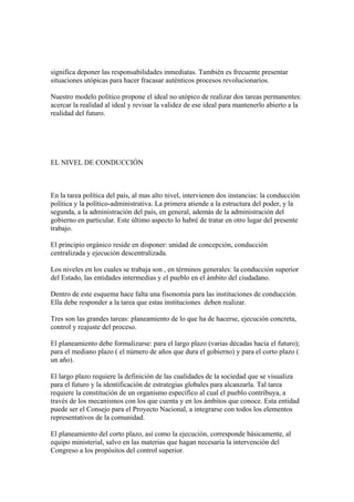 significa deponer las responsabilidades inmediatas. También es frecuente presentar
situaciones utópicas para hacer fracasar auténticos procesos revolucionarios.

Nuestro modelo político propone el ideal no utópico de realizar dos tareas permanentes:
acercar la realidad al ideal y revisar la validez de ese ideal para mantenerlo abierto a la
realidad del futuro.




EL NIVEL DE CONDUCCIÓN



En la tarea política del país, al mas alto nivel, intervienen dos instancias: la conducción
política y la político-administrativa. La primera atiende a la estructura del poder, y la
segunda, a la administración del país, en general, además de la administración del
gobierno en particular. Este último aspecto lo habré de tratar en otro lugar del presente
trabajo.

El principio orgánico reside en disponer: unidad de concepción, conducción
centralizada y ejecución descentralizada.

Los niveles en los cuales se trabaja son , en términos generales: la conducción superior
del Estado, las entidades intermedias y el pueblo en el ámbito del ciudadano.

Dentro de este esquema hace falta una fisonomía para las instituciones de conducción.
Ella debe responder a la tarea que estas instituciones deben realizar.

Tres son las grandes tareas: planeamiento de lo que ha de hacerse, ejecución concreta,
control y reajuste del proceso.

El planeamiento debe formalizarse: para el largo plazo (varias décadas hacia el futuro);
para el mediano plazo ( el número de años que dura el gobierno) y para el corto plazo (
un año).

El largo plazo requiere la definición de las cualidades de la sociedad que se visualiza
para el futuro y la identificación de estrategias globales para alcanzarla. Tal tarea
requiere la constitución de un organismo específico al cual el pueblo contribuya, a
través de los mecanismos con los que cuenta y en los ámbitos que conoce. Esta entidad
puede ser el Consejo para el Proyecto Nacional, a integrarse con todos los elementos
representativos de la comunidad.

El planeamiento del corto plazo, así como la ejecución, corresponde básicamente, al
equipo ministerial, salvo en las materias que hagan necesaria la intervención del
Congreso a los propósitos del control superior.
 