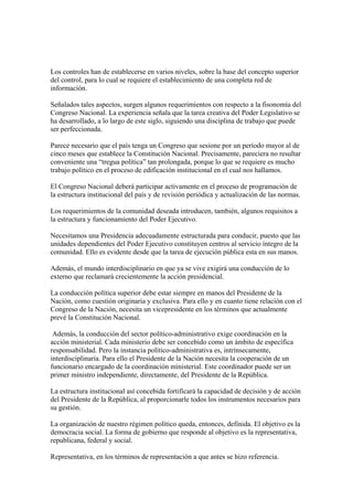 Los controles han de establecerse en varios niveles, sobre la base del concepto superior
del control, para lo cual se requiere el establecimiento de una completa red de
información.

Señalados tales aspectos, surgen algunos requerimientos con respecto a la fisonomía del
Congreso Nacional. La experiencia señala que la tarea creativa del Poder Legislativo se
ha desarrollado, a lo largo de este siglo, siguiendo una disciplina de trabajo que puede
ser perfeccionada.

Parece necesario que el país tenga un Congreso que sesione por un período mayor al de
cinco meses que establece la Constitución Nacional. Precisamente, pareciera no resultar
conveniente una “tregua política” tan prolongada, porque lo que se requiere es mucho
trabajo político en el proceso de edificación institucional en el cual nos hallamos.

El Congreso Nacional deberá participar activamente en el proceso de programación de
la estructura institucional del país y de revisión periódica y actualización de las normas.

Los requerimientos de la comunidad deseada introducen, también, algunos requisitos a
la estructura y funcionamiento del Poder Ejecutivo.

Necesitamos una Presidencia adecuadamente estructurada para conducir, puesto que las
unidades dependientes del Poder Ejecutivo constituyen centros al servicio íntegro de la
comunidad. Ello es evidente desde que la tarea de ejecución pública esta en sus manos.

Además, el mundo interdisciplinario en que ya se vive exigirá una conducción de lo
externo que reclamará crecientemente la acción presidencial.

La conducción política superior debe estar siempre en manos del Presidente de la
Nación, como cuestión originaria y exclusiva. Para ello y en cuanto tiene relación con el
Congreso de la Nación, necesita un vicepresidente en los términos que actualmente
prevé la Constitución Nacional.

 Además, la conducción del sector político-administrativo exige coordinación en la
acción ministerial. Cada ministerio debe ser concebido como un ámbito de específica
responsabilidad. Pero la instancia político-administrativa es, intrínsecamente,
interdisciplinaria. Para ello el Presidente de la Nación necesita la cooperación de un
funcionario encargado de la coordinación ministerial. Este coordinador puede ser un
primer ministro independiente, directamente, del Presidente de la República.

La estructura institucional así concebida fortificará la capacidad de decisión y de acción
del Presidente de la República, al proporcionarle todos los instrumentos necesarios para
su gestión.

La organización de nuestro régimen político queda, entonces, definida. El objetivo es la
democracia social. La forma de gobierno que responde al objetivo es la representativa,
republicana, federal y social.

Representativa, en los términos de representación a que antes se hizo referencia.
 