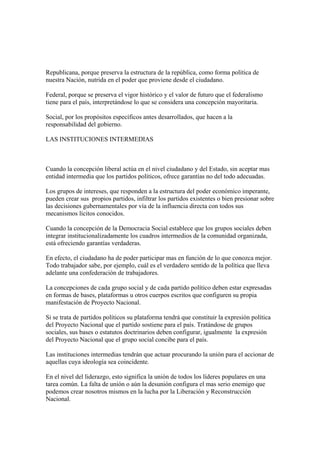 Republicana, porque preserva la estructura de la república, como forma política de
nuestra Nación, nutrida en el poder que proviene desde el ciudadano.

Federal, porque se preserva el vigor histórico y el valor de futuro que el federalismo
tiene para el país, interpretándose lo que se considera una concepción mayoritaria.

Social, por los propósitos específicos antes desarrollados, que hacen a la
responsabilidad del gobierno.

LAS INSTITUCIONES INTERMEDIAS



Cuando la concepción liberal actúa en el nivel ciudadano y del Estado, sin aceptar mas
entidad intermedia que los partidos políticos, ofrece garantías no del todo adecuadas.

Los grupos de intereses, que responden a la estructura del poder económico imperante,
pueden crear sus propios partidos, infiltrar los partidos existentes o bien presionar sobre
las decisiones gubernamentales por vía de la influencia directa con todos sus
mecanismos lícitos conocidos.

Cuando la concepción de la Democracia Social establece que los grupos sociales deben
integrar institucionalizadamente los cuadros intermedios de la comunidad organizada,
está ofreciendo garantías verdaderas.

En efecto, el ciudadano ha de poder participar mas en función de lo que conozca mejor.
Todo trabajador sabe, por ejemplo, cuál es el verdadero sentido de la política que lleva
adelante una confederación de trabajadores.

La concepciones de cada grupo social y de cada partido político deben estar expresadas
en formas de bases, plataformas u otros cuerpos escritos que configuren su propia
manifestación de Proyecto Nacional.

Si se trata de partidos políticos su plataforma tendrá que constituir la expresión política
del Proyecto Nacional que el partido sostiene para el país. Tratándose de grupos
sociales, sus bases o estatutos doctrinarios deben configurar, igualmente la expresión
del Proyecto Nacional que el grupo social concibe para el país.

Las instituciones intermedias tendrán que actuar procurando la unión para el accionar de
aquellas cuya ideología sea coincidente.

En el nivel del liderazgo, esto significa la unión de todos los líderes populares en una
tarea común. La falta de unión o aún la desunión configura el mas serio enemigo que
podemos crear nosotros mismos en la lucha por la Liberación y Reconstrucción
Nacional.
 