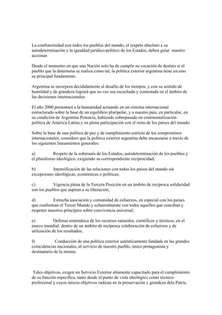 La confraternidad con todos los pueblos del mundo, el respeto absoluto a su
autodeterminación y la igualdad jurídico-político de los Estados, deben guiar nuestro
accionar.

Desde el momento en que una Nación solo ha de cumplir su vocación de destino si el
pueblo que la determina se realiza como tal, la política exterior argentina tiene en esto
su principal fundamento.

Argentina se incorpora decididamente al desafío de los tiempos, y con su sentido de
humildad y de grandeza logrará que su voz sea escuchada y contestada en el ámbito de
las decisiones internacionales.

El año 2000 presentará a la humanidad actuando en un sistema internacional
estructurado sobre la base de un equilibrio pluripolar, y a nuestro país, en particular, en
su condición de Argentina Potencia, habiendo sobrepasado en continentalización
política de América Latina y en plena participación con el resto de los países del mundo.

Sobre la base de una política de paz y de cumplimiento estricto de los compromisos
internacionales, considero que la política exterior argentina debe encauzarse a través de
los siguientes lineamientos generales:

a)          Respeto de la soberanía de los Estados, autodeterminación de los pueblos y
el pluralismo ideológico, exigiendo su correspondiente reciprocidad;

b)         Intensificación de las relaciones con todos los países del mundo sin
excepciones ideológicas, económicas o políticas;

c)          Vigencia plena de la Tercera Posición en un ámbito de recíproca solidaridad
son los pueblos que aspiran a su liberación;

d)          Estrecha asociación y comunidad de esfuerzos, en especial con los países
que conforman el Tercer Mundo y colateralmente con todos aquellos que conciban y
respeten nuestros principios sobre convivencia universal;

e)           Defensa sistemática de los recursos naturales, científicos y técnicos, en el
marco mundial, dentro de un ámbito de recíproca colaboración de esfuerzos y de
utilización de los resultados;

f)           Conducción de una política exterior auténticamente fundada en las grandes
coincidencias nacionales, al servicio de nuestro pueblo, único protagonista y
destinatario de la misma.



 Tales objetivos, exigen un Servicio Exterior altamente capacitado para el cumplimiento
de su función específica, tanto desde el punto de vista ideológico como técnico-
profesional y cuyos únicos objetivos radican en la preservación y grandeza dela Patria.
 