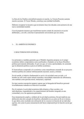 La Hora de los Pueblos está definitivamente en marcha. La Tercera Posición sustenta
nuestro accionar. El Tercer Mundo, constituye una realidad irrefutable.

Debemos recuperar la iniciativa que tuviéramos hace tres décadas como pioneros de una
nueva mentalidad mundial.

Con tal propósito tenemos que transformar nuestro estado de conciencia en acción
deliberada y, con ello, concretar el pensamiento universalista que nos anima.




1-    EL AMBITO ECONOMICO



     CARACTERIZACION GENERAL



Los principios y medidas generales que el Modelo Argentino propone en el campo
económico deben comprenderse como justificados y fundados en las bases filosófico-
políticas previamente delineadas. Es por eso que, en varias oportunidades, he sostenido
que la dimensión política es previa al ámbito económico.

El Justicialismo comprende a lo económico como naturalmente emanado de un proyecto
histórico-político de carácter intrínsecamente nacional, social y cristiano.

En tal sentido, el objetivo fundamental es servir a la sociedad como un todo, y al
hombre no solo como sujeto natural sometido a necesidades materiales de subsistencia,
sino también como persona moral, intelectual y espiritual.

En rigor nuestra concepción tampoco supone que la búsqueda del beneficio personal
invariablemente redunda en el bien de la sociedad.

Por el contrario, la actividad económica debe dirigirse a fines sociales y no
individualistas, respondiendo a los requerimientos del hombre integrado en una
comunidad y no a las apetencias personales.

Esta interpretación amplia y solidaria de la actividad económica, llevará implícita una
definición clara del concepto de beneficio, ubicándolo no ya como un fin en si mismo,
lo que daría como resultado una utilización de los recursos en función de un individuo
egoísta, sino como la justa remuneración del factor empresarial por la función social que
cumple.
 