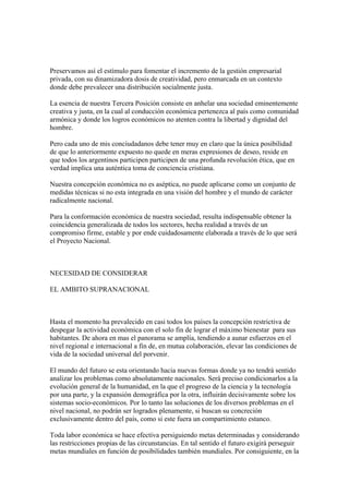 Preservamos así el estímulo para fomentar el incremento de la gestión empresarial
privada, con su dinamizadora dosis de creatividad, pero enmarcada en un contexto
donde debe prevalecer una distribución socialmente justa.

La esencia de nuestra Tercera Posición consiste en anhelar una sociedad eminentemente
creativa y justa, en la cual al conducción económica pertenezca al país como comunidad
armónica y donde los logros económicos no atenten contra la libertad y dignidad del
hombre.

Pero cada uno de mis conciudadanos debe tener muy en claro que la única posibilidad
de que lo anteriormente expuesto no quede en meras expresiones de deseo, reside en
que todos los argentinos participen participen de una profunda revolución ética, que en
verdad implica una auténtica toma de conciencia cristiana.

Nuestra concepción económica no es aséptica, no puede aplicarse como un conjunto de
medidas técnicas si no esta integrada en una visión del hombre y el mundo de carácter
radicalmente nacional.

Para la conformación económica de nuestra sociedad, resulta indispensable obtener la
coincidencia generalizada de todos los sectores, hecha realidad a través de un
compromiso firme, estable y por ende cuidadosamente elaborada a través de lo que será
el Proyecto Nacional.



NECESIDAD DE CONSIDERAR

EL AMBITO SUPRANACIONAL



Hasta el momento ha prevalecido en casi todos los países la concepción restrictiva de
despegar la actividad económica con el solo fin de lograr el máximo bienestar para sus
habitantes. De ahora en mas el panorama se amplía, tendiendo a aunar esfuerzos en el
nivel regional e internacional a fin de, en mutua colaboración, elevar las condiciones de
vida de la sociedad universal del porvenir.

El mundo del futuro se esta orientando hacia nuevas formas donde ya no tendrá sentido
analizar los problemas como absolutamente nacionales. Será preciso condicionarlos a la
evolución general de la humanidad, en la que el progreso de la ciencia y la tecnología
por una parte, y la expansión demográfica por la otra, influirán decisivamente sobre los
sistemas socio-económicos. Por lo tanto las soluciones de los diversos problemas en el
nivel nacional, no podrán ser logrados plenamente, si buscan su concreción
exclusivamente dentro del país, como si este fuera un compartimiento estanco.

Toda labor económica se hace efectiva persiguiendo metas determinadas y considerando
las restricciones propias de las circunstancias. En tal sentido el futuro exigirá perseguir
metas mundiales en función de posibilidades también mundiales. Por consiguiente, en la
 