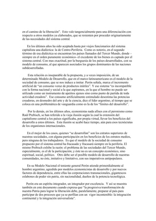 en el camino de la liberación”. Esto vale tangencialmente para una diferenciación con
respecto a otros modelos ya elaborados, que se resienten por proceder originariamente
de las necesidades del sistema central.

    En los últimos años ha sido aceptada hasta por viejos funcionarios del sistema
capitalista una dialéctica: la de Centro-Periferia. Como es notorio, en el segundo
término de esa dialéctica se encuentran los países llamados del Tercer Mundo, donde –
siempre en el orden puramente económico- el excedente de los bienes es captado por el
sistema central. Con mas exactitud, por la burguesía de los países desarrollados, con su
modelo de consumo, al que aparecen asociados los grupos dominantes de las naciones
subdesarrolladas.

     Esta relación es inseparable de la propuesta, y a veces imposición, de un
determinado Modelo de Desarrollo, que en el marco latinoamericano es el modelo de la
sociedad de consumo, que se nos induce a imitar. Perón señala, marca el incremento
artificial de “un consumo voraz de productos inútiles”. Y ese sistema “es incompatible
con la forma nacional y social a la que aspiramos, en la que el hombre no puede ser
utilizado como un instrumento de apetitos ajenos sino como punto de partida de toda
actividad creadora”. Ese consumo artificialmente estimulado desestima las potencias
creadoras, en desmedro del arte y de la ciencia, dice el líder argentino, al tiempo que se
coloca en una problemática de vanguardia como es la de los “límites del desarrollo”.

     Por lo demás, en los últimos años, economistas nada afines con el peronismo como
Raúl Prebisch, se han referido a la vieja ilusión según la cual la extensión del
capitalismo central a los países significaba, por propia virtud, llevar los beneficios del
desarrollo a estos últimos. Esta ilusión se acabó hace tiempo, aún para esos tecnócratas
de los organismos internacionales.

    En el mejor de los casos, quienes “se desarrollan” son los estratos superiores de
nuestras sociedades, con alguna participación en los beneficios de los estratos medios,
pero ninguna de los trabajadores. Es que el modelo de la sociedad de consumo
propuesto por el sistema central ha fracasado y fracasará siempre en la periferia. El
mismo Prebisch exhibe la razón: el problema de las sociedades del Tercer Mundo,
especialmente, es el de la participación; y éste no es un concepto económico, sino
espiritual, social, político. Otro debe ser el posible modelo de desarrollo de nuestras
comunidades, no éste, imitativo y limitativo, con sus imperativos antipopulares.

    En su Modelo Nacional el teniente general Perón atiende primordialmente al
hombre argentino, agredido por modelos economicistas de desarrollo y por nuevos
factores de dependencia, entre ellas las corporaciones transnacionales, gigantescos
eslabones de poder sin patria, sin nacionalidad, dueños de la potencia tecnológica.

   Perón era un espíritu integrador, un integrador por excelencia. Y así se muestra
también en este documento cuando expresa que “la progresiva transformación de
nuestra Patria para lograr la liberación debe, paralelamente, preparar al país para
participar de dos procesos que ya se perfilan con un vigor incontenible: la integración
continental y la integración universalista”.
 