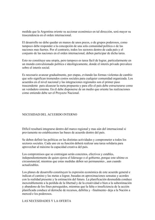 medida que la Argentina oriente su accionar económico en tal dirección, será mayor su
trascendencia en el orden internacional.

El desarrollo no debe quedar en manos de unos pocos, o de grupos poderosos, como
tampoco debe responder a la concepción de una sola comunidad política o de las
naciones mas fuertes. Por el contrario, todos los sectores dentro de cada país y el
conjunto de las naciones en el orden internacional, deben participar de dicha tarea.

Esto no constituye una utopía, pero tampoco es tarea fácil de lograr, particularmente en
un mundo convulsionado política e ideológicamente, donde el interés privado prevalece
sobre el interés social.

Es necesario avanzar gradualmente, por etapas, evitando las formas violentas de cambio
que solo significan tremendos costos sociales para cualquier comunidad organizada. Los
acuerdos en el nivel nacional y las integraciones regionales son el primer paso
trascendente para alcanzar la meta propuesta y para ello el país debe estructurarse como
un verdadero sistema. En él debe disponerse de un medio que oriente las realizaciones
como entiendo debe ser el Proyecto Nacional.




NECESIDAD DEL ACUERDO INTERNO



Difícil resultará integrarse dentro del marco regional y mas aún del internacional si
previamente no establecemos las bases de acuerdo dentro del país.

Se deben definir las políticas en las distintas actividades y comprometer a todos los
sectores sociales. Cada uno en su función deberá realizar una tarea solidaria para
aprovechar al máximo la capacidad creativa del país.

Los compromisos que se contraigan serán concretos, efectivos y estables,
independientemente de quien ejerza el liderazgo o el gobierno, porque este ultimo es
circunstancial, mientras que estas medidas deben ser permanentes , aun cuando
actualizables.

Los planes de desarrollo constituyen la expresión económica de este acuerdo general e
indican el camino y las metas a lograr, basadas en aproximaciones sensatas y acordes
con la realidad presente y la estimación del futuro. La planificación desmedida conduce
inexorablemente a la perdida de la libertad y de la creatividad o bien a la subestimación
y abandono de los fines perseguidos, mientras que la falta o insuficiencia de la acción
planificada conduce al derroche de recursos, debilita y –finalmente- deja a la Nación a
merced e los poderosos.

LAS NECESIDADES Y LA OFERTA
 