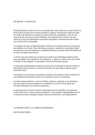 DE BIENES Y SERVICIOS



Resulta paradójico observar como en un mundo que siente cada día con mayor fuerza la
presión de la escasez de los recursos primarios, algunas concepciones tratan por todos
los medios de fomentar el consumo en forma irracional y dispendiosa. Esto no solo
torna cada día mas oscuras las posibilidades de las generaciones futuras, sino que
refuerza los lazos de dependencia especulativa de grupos e intereses privados reñidos
con el interés de la comunidad.

La exigencia de una sociedad plenamente realista no solo implica pensar en el presente
sino también en el futuro. Para ello debemos regular y analizar las necesidades dando
preeminencia a las mas auténticas, compatibilizándolas con nuestra liberación dentro de
un marco de Democracia Social.

A tal fin sería conveniente que existiesen los medios que identifiquen objetivamente
esas necesidades con el propósito de canalizarlas y sugerir su satisfacción, aun cuando
el Pueblo no haya llegado a expresarlas en forma de demanda concreta.

Lo afirmado precedentemente implica reconocer que la demanda no puede ni debe ser
identificada exclusivamente a través del mercado, sino que requiere algo de mayor
contenido social.

Para lograrlo será necesario previamente establecer una escala de valores a partir de la
cual el patrón de demanda se ajuste a la concepción social y universalista.

La oferta interna de bienes y servicios deberá, entonces, responder a esta demanda y
para ello todas las fuerzas productivas coordinarán su acción a fin de lograr una
sociedad realizada en los términos expresados.

La preservación de nuestros recursos, particularmente los agotables, el permanente
control sobre ellos y sobre el proceso productivo, son requisitos indispensables que de
no alcanzarse harán naufragar cualquier intento de desarrollo y real independencia.




LA PRODUCCIÓN Y EL APROVECHAMIENTO

DE LOS RECURSOS
 