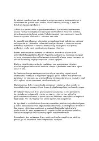 Es habitual, cuando se hace referencia a la producción, centrar fundamentalmente la
discusión en dos grandes áreas: nivel de autosuficiencia económica y el papel del
Estado en el proceso productivo.

Tal vez en el pasado, donde se procedía entendiendo al país como compartimiento
estanco y donde las concepciones ideológicas se alineaban en posiciones extremas,
dicha discusión tenía algo de sentido. En la época actual y para mentes con visión de
futuro enfoques de tal naturaleza carecen de todo valor.

Es indudable que si hacemos referencia a un mundo que tiende cada día mas a acelerar
su integración y a coparticipar en la solución del problema de la escasez de recursos
tratando de incrementar el comercio internacional y de integrarse en el proceso
productivo, resulta pueril y contradictorio dispersar esfuerzos.

Esto no implica aceptar o mantener las estructuras productivas tal como están
consolidando la dependencia. Nuestra Argentina cuenta con una naturaleza pródiga en
recursos, una mano de obra cualitativamente comparable a la que poseen países con un
elevado desarrollo y un grupo empresario creativo y pujante.

Dicho en otros términos, se dan las condiciones para armonizar una estructura
económica agropecuaria con una industrial, sin que el proceso de un sector se logre a
costas de otro.

Lo fundamental es que a cada producto que salga al mercado y en particular al
internacional, cuente con el mayor valor agregado que los factores de la producción
permitan, y por otra parte, que se consolide una integración del proceso productivo en el
nivel regional interno, continental y finalmente universal.

El pleno empleo de los recursos tendrá entonces un verdadero y sólido sentido, no
tomará la forma de una expresión de deseos de plataforma política con fines electorales.

De nada servirá disponer de los generosos recursos naturales, si estos permanecen
inexplotados; es indispensable orientar los mayores esfuerzos para utilizarlos,
particularmente aquellos que se poseen en forma abundante, en relación con las propias
necesidades, pero sin perder de vista un uso racional para los agotables.

Es aquí donde el establecimiento de metas cuantitativas, previa investigación inteligente
y realista de nuestras reservas, adquiere especial relevancia. En todo proceso productivo
hay insumos críticos que condicionan severamente la actividad industrial y la
productividad del sector agropecuario. Es respecto de ellos que adquiere verdadero
sentido el concepto de autosuficiencia y ruptura de la independencia.

Esta es la otra área hacia donde deben canalizarse lo esfuerzos del sector público y
privado, ya sea actuando en forma independiente o conjunta.
 