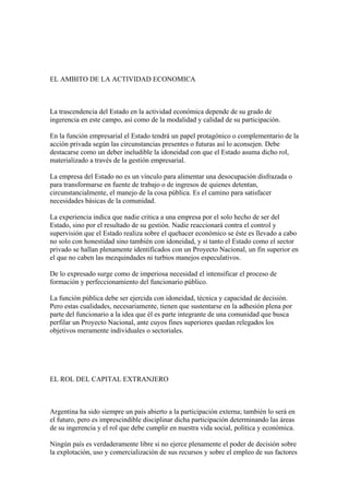 EL AMBITO DE LA ACTIVIDAD ECONOMICA



La trascendencia del Estado en la actividad económica depende de su grado de
ingerencia en este campo, así como de la modalidad y calidad de su participación.

En la función empresarial el Estado tendrá un papel protagónico o complementario de la
acción privada según las circunstancias presentes o futuras así lo aconsejen. Debe
destacarse como un deber ineludible la idoneidad con que el Estado asuma dicho rol,
materializado a través de la gestión empresarial.

La empresa del Estado no es un vínculo para alimentar una desocupación disfrazada o
para transformarse en fuente de trabajo o de ingresos de quienes detentan,
circunstancialmente, el manejo de la cosa pública. Es el camino para satisfacer
necesidades básicas de la comunidad.

La experiencia indica que nadie critica a una empresa por el solo hecho de ser del
Estado, sino por el resultado de su gestión. Nadie reaccionará contra el control y
supervisión que el Estado realiza sobre el quehacer económico se éste es llevado a cabo
no solo con honestidad sino también con idoneidad, y si tanto el Estado como el sector
privado se hallan plenamente identificados con un Proyecto Nacional, un fin superior en
el que no caben las mezquindades ni turbios manejos especulativos.

De lo expresado surge como de imperiosa necesidad el intensificar el proceso de
formación y perfeccionamiento del funcionario público.

La función pública debe ser ejercida con idoneidad, técnica y capacidad de decisión.
Pero estas cualidades, necesariamente, tienen que sustentarse en la adhesión plena por
parte del funcionario a la idea que él es parte integrante de una comunidad que busca
perfilar un Proyecto Nacional, ante cuyos fines superiores quedan relegados los
objetivos meramente individuales o sectoriales.




EL ROL DEL CAPITAL EXTRANJERO



Argentina ha sido siempre un país abierto a la participación externa; también lo será en
el futuro, pero es imprescindible disciplinar dicha participación determinando las áreas
de su ingerencia y el rol que debe cumplir en nuestra vida social, política y económica.

Ningún país es verdaderamente libre si no ejerce plenamente el poder de decisión sobre
la explotación, uso y comercialización de sus recursos y sobre el empleo de sus factores
 