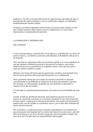 productivos. Por ello es necesario determinar las reglas de juego que habrán de regir la
participación del capital extranjero y, una vez establecidas, asegurar su estabilidad y
fundamentalmente hacerlas cumplir.

El progreso económico dependerá exclusivamente de nuestro propio esfuerzo; de allí
que el capital extranjero deba tomarse como un complemento y no como factor
determinante e irreemplazable del desarrollo



LA FORMACIÓN Y DISTRIBUCIÓN

DEL INGRESO



La elevación permanente sostenida del nivel de ingreso y su distribución con criterio de
justicia social es, y así debiera reconocerse unánimemente, la finalidad de todo proceso
de desarrollo.

Poco nos dirán los impactantes índices de crecimiento global, si no van acompañados de
una mas equitativa distribución personal y funcional de los ingresos, que termine
definitivamente con su concentración en reducidos núcleos o elites que han sido la
causa de costosos conflictos sociales.

Debemos crear el país del futuro para las generaciones venideras, pero partiendo de la
base de que las presentes deben participar plenamente en su configuración.

Sería socialmente injusto que con el objeto de acelerar el desarrollo se afectasen
ostensiblemente las posibilidades de realización de quienes precisamente lo generan.
Por otra parte, es cristianamente inaceptable que este desarrollo se materialice a
expensas de los mas necesitados.

El costo debe ser repartido proporcionalmente, de acuerdo con las posibilidades de cada
uno.

Cuando se hable de distribución funcional, suele predicarse que para favorecer el
proceso de crecimiento económico es conveniente remunerar en una mayor proporción
al factor capital y empresarial en detrimento del trabajo. Aún cuando esto técnicamente
pudiera tener visos de realidad, es socialmente injusto y por lo tanto debe rechazarse de
nuestra doctrina nacional.

Por el contrario, es condición necesaria estimular sostenidamente a este último factor
que precisamente está integrado por los estratos mas bajos de la escala social y para ello
debe intensificarse el uso de los diversos mecanismos que incrementan el ingreso real,
tarea en la cual el Estado tiene una responsabilidad impostergable.
 