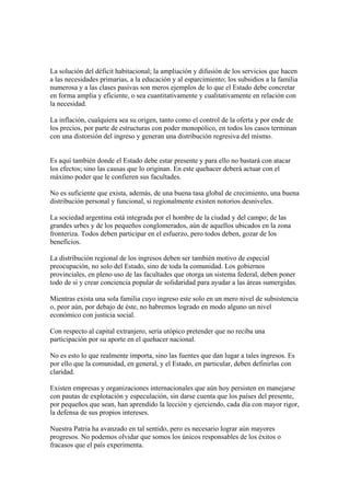 La solución del déficit habitacional; la ampliación y difusión de los servicios que hacen
a las necesidades primarias, a la educación y al esparcimiento; los subsidios a la familia
numerosa y a las clases pasivas son meros ejemplos de lo que el Estado debe concretar
en forma amplia y eficiente, o sea cuantitativamente y cualitativamente en relación con
la necesidad.

La inflación, cualquiera sea su origen, tanto como el control de la oferta y por ende de
los precios, por parte de estructuras con poder monopólico, en todos los casos terminan
con una distorsión del ingreso y generan una distribución regresiva del mismo.


Es aquí también donde el Estado debe estar presente y para ello no bastará con atacar
los efectos; sino las causas que lo originan. En este quehacer deberá actuar con el
máximo poder que le confieren sus facultades.

No es suficiente que exista, además, de una buena tasa global de crecimiento, una buena
distribución personal y funcional, si regionalmente existen notorios desniveles.

La sociedad argentina está integrada por el hombre de la ciudad y del campo; de las
grandes urbes y de los pequeños conglomerados, aún de aquellos ubicados en la zona
fronteriza. Todos deben participar en el esfuerzo, pero todos deben, gozar de los
beneficios.

La distribución regional de los ingresos deben ser también motivo de especial
preocupación, no solo del Estado, sino de toda la comunidad. Los gobiernos
provinciales, en pleno uso de las facultades que otorga un sistema federal, deben poner
todo de si y crear conciencia popular de solidaridad para ayudar a las áreas sumergidas.

Mientras exista una sola familia cuyo ingreso este solo en un mero nivel de subsistencia
o, peor aún, por debajo de éste, no habremos logrado en modo alguno un nivel
económico con justicia social.

Con respecto al capital extranjero, sería utópico pretender que no reciba una
participación por su aporte en el quehacer nacional.

No es esto lo que realmente importa, sino las fuentes que dan lugar a tales ingresos. Es
por ello que la comunidad, en general, y el Estado, en particular, deben definirlas con
claridad.

Existen empresas y organizaciones internacionales que aún hoy persisten en manejarse
con pautas de explotación y especulación, sin darse cuenta que los países del presente,
por pequeños que sean, han aprendido la lección y ejerciendo, cada día con mayor rigor,
la defensa de sus propios intereses.

Nuestra Patria ha avanzado en tal sentido, pero es necesario lograr aún mayores
progresos. No podemos olvidar que somos los únicos responsables de los éxitos o
fracasos que el país experimenta.
 