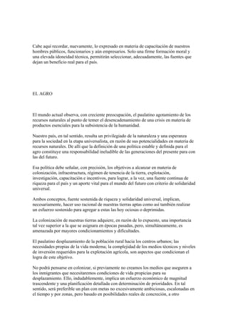 Cabe aquí recordar, nuevamente, lo expresado en materia de capacitación de nuestros
hombres públicos, funcionarios y aún empresarios. Solo una firme formación moral y
una elevada idoneidad técnica, permitirán seleccionar, adecuadamente, las fuentes que
dejan un beneficio real para el país.




EL AGRO



El mundo actual observa, con creciente preocupación, el paulatino agotamiento de los
recursos naturales al punto de temer el desencadenamiento de una crisis en materia de
productos esenciales para la subsistencia de la humanidad.

Nuestro país, en tal sentido, resulta un privilegiado de la naturaleza y una esperanza
para la sociedad en la etapa universalista, en razón de sus potencialidades en materia de
recursos naturales. De allí que la definición de una política estable y definida para el
agro constituye una responsabilidad ineludible de las generaciones del presente para con
las del futuro.

Esa política debe señalar, con precisión, los objetivos a alcanzar en materia de
colonización, infraestructura, régimen de tenencia de la tierra, explotación,
investigación, capacitación e incentivos, para lograr, a la vez, una fuente continua de
riqueza para el país y un aporte vital para el mundo del futuro con criterio de solidaridad
universal.

Ambos conceptos, fuente sostenida de riqueza y solidaridad universal, implican,
necesariamente, hacer uso racional de nuestras tierras aptas como así también realizar
un esfuerzo sostenido para agregar a estas las hoy ociosas o deprimidas.

La colonización de nuestras tierras adquiere, en razón de lo expuesto, una importancia
tal vez superior a la que se asignara en épocas pasadas, pero, simultáneamente, es
amenazada por mayores condicionamientos y dificultades.

El paulatino desplazamiento de la población rural hacia los centros urbanos; las
necesidades propias de la vida moderna; la complejidad de los medios técnicos y niveles
de inversión requeridos para la explotación agrícola, son aspectos que condicionan el
logra de este objetivo.

No podrá pensarse en colonizar, si previamente no creamos los medios que aseguren a
los inmigrantes que necesitaremos condiciones de vida propicias para su
desplazamiento. Ello, indudablemente, implica un esfuerzo económico de magnitud
trascendente y una planificación detallada con determinación de prioridades. En tal
sentido, será preferible un plan con metas no excesivamente ambiciosas, escalonadas en
el tiempo y por zonas, pero basado en posibilidades reales de concreción, a otro
 