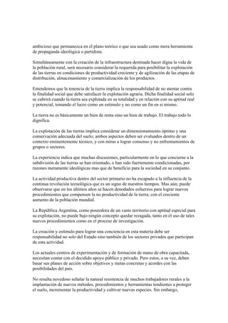 ambicioso que permanezca en el plano teórico o que sea usado como mera herramienta
de propaganda ideológica o partidista.

Simultáneamente con la creación de la infraestructura destinada hacer digna la vida de
la población rural, será necesario considerar la requerida para posibilitar la explotación
de las tierras en condiciones de productividad creciente y de agilización de las etapas de
distribución, almacenamiento y comercialización de los productos.

Entendemos que la tenencia de la tierra implica la responsabilidad de no atentar contra
la finalidad social que debe satisfacer la explotación agraria. Dicha finalidad social solo
se cubrirá cuando la tierra sea explotada en su totalidad y en relación con su aptitud real
y potencial, tomando el lucro como un estímulo y no como un fin en si mismo.

La tierra no es básicamente un bien de renta sino un bien de trabajo. El trabajo todo lo
dignifica.

La explotación de las tierras implica considerar un dimensionamiento óptimo y una
conservación adecuada del suelo; ambos aspectos deben ser evaluados dentro de un
contexto eminentemente técnico, y con miras a lograr consenso y no enfrentamientos de
grupos o sectores.

La experiencia indica que muchas discusiones, particularmente en lo que concierne a la
subdivisión de las tierras se han orientado, o han sido fuertemente condicionadas, por
razones meramente ideológicas mas que de beneficio para la sociedad en su conjunto.

La actividad productiva dentro del sector primario no ha escapado a la influencia de la
continua revolución tecnológica que es un signo de nuestros tiempos. Mas aún; puede
observarse que en los últimos años se hacen denodados esfuerzos para lograr nuevos
procedimientos que compensen la no productividad de la tierra, con el creciente
aumento de la población mundial.

La República Argentina, como poseedora de un vasto territorio con aptitud especial para
su explotación, no puede bajo ningún concepto quedar rezagada, tanto en el uso de tales
nuevos procedimientos como en el proceso de investigación.

La creación y estímulo para lograr una conciencia en esta materia debe ser
responsabilidad no solo del Estado sino también de los sectores privados que participan
de esta actividad.

Los actuales centros de experimentación y de formación de mano de obra capacitada,
necesitan contar con el decidido apoyo público y privado. Pero estos, a su vez, deben
basar sus planes de acción sobre objetivos y metas concretas y acordes con las
posibilidades del país.

No resulta novedoso señalar la natural resistencia de muchos trabajadores rurales a la
implantación de nuevos métodos, procedimientos y herramientas tendientes a proteger
el suelo, incrementar la productividad y cultivar nuevas especies. Sin embargo,
 