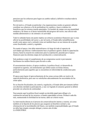 pareciera que los esfuerzos para lograr un cambio radical y definitivo resultan todavía
insuficientes.

Por tal motivo, el Estado en particular y las organizaciones rurales en general, deberán
coordinar sus esfuerzos a fin de profundizar los cambios y hacer evidentes los
beneficios que los mismos traerán aparejados. Un hombre de campo con una mentalidad
moderna y de futuro es el factor insustituible del progreso del sector, mas allá de toda
medida administrativa o de estímulo a la actividad.

Todo lo señalado hasta este punto implica un esfuerzo económico-financiero que va mas
allá de las posibilidades del sector y, por tal razón, el Estado debe ineludiblemente
acudir como apoyo real y estímulo como así también hacer un uso intenso de su poder
como fiscalizador, control y regulador.

En cuanto al apoyo, éste debe materializarse a lo largo de todo el espectro de
actividades que directa o indirectamente hace al quehacer agrario; desde la capacitación
técnica, hasta la creación de condiciones para la explotación; pasando por el apoyo
financiero para las distintas etapas de la producción y comercialización.

Solo podemos exigir el cumplimiento de un compromiso social si previamente
facilitamos los medios básicos para llevarlo a cabo.

El asesoramiento técnico, el apoyo crediticio, la política fiscal y el desarrollo de
cooperativas agrarias, son instrumentos que deben usarse en forma intensa,
particularmente para aquellos que se encuentran en inferioridad de condiciones para
producir.

El apoyo para lograr el aprovechamiento de las zonas ociosas debe ser motivo de
especial preferencia, pero una vez satisfechas adecuadamente las necesidades de las
zonas aptas.

En su función fiscalizadora, de control y regulación, el Estado debe previamente definir
con absoluta claridad su participación, y una vez logrado el consenso general se deberá
proceder sin solución de continuidad.

Nuevamente aquí la política fiscal cumple un decidido papel para obligar a la
explotación racional de los recursos, evitando capacidades ociosas. Producir cada día
mas, manteniendo la fertilidad de las tierras, debe ser criterio rector.

La intervención directa en el proceso de comercialización interna y externa, así como
también en la fijación de los precios que aseguren un beneficio normal y una
eliminación de la incertidumbre del futuro, son también responsabilidades que el Estado
no debe bajo ningún concepto delegar y menos aún olvidar.
LA INDUSTRIA
 