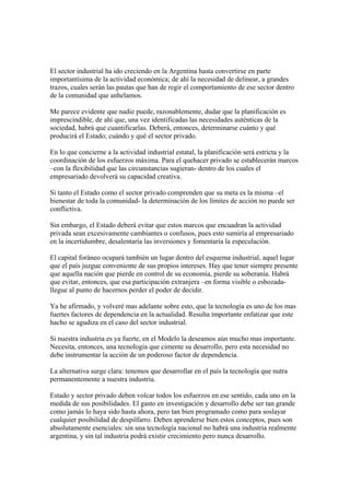 El sector industrial ha ido creciendo en la Argentina hasta convertirse en parte
importantísima de la actividad económica; de ahí la necesidad de delinear, a grandes
trazos, cuales serán las pautas que han de regir el comportamiento de ese sector dentro
de la comunidad que anhelamos.

Me parece evidente que nadie puede, razonablemente, dudar que la planificación es
imprescindible, de ahí que, una vez identificadas las necesidades auténticas de la
sociedad, habrá que cuantificarlas. Deberá, entonces, determinarse cuánto y qué
producirá el Estado; cuándo y qué el sector privado.

En lo que concierne a la actividad industrial estatal, la planificación será estricta y la
coordinación de los esfuerzos máxima. Para el quehacer privado se establecerán marcos
–con la flexibilidad que las circunstancias sugieran- dentro de los cuales el
empresariado devolverá su capacidad creativa.

Si tanto el Estado como el sector privado comprenden que su meta es la misma –el
bienestar de toda la comunidad- la determinación de los límites de acción no puede ser
conflictiva.

Sin embargo, el Estado deberá evitar que estos marcos que encuadran la actividad
privada sean excesivamente cambiantes o confusos, pues esto sumiría al empresariado
en la incertidumbre, desalentaría las inversiones y fomentaría la especulación.

El capital foráneo ocupará también un lugar dentro del esquema industrial, aquel lugar
que el país juzgue conveniente de sus propios intereses. Hay que tener siempre presente
que aquella nación que pierde en control de su economía, pierde su soberanía. Habrá
que evitar, entonces, que esa participación extranjera –en forma visible o esbozada-
llegue al punto de hacernos perder el poder de decidir.

Ya he afirmado, y volveré mas adelante sobre esto, que la tecnología es uno de los mas
fuertes factores de dependencia en la actualidad. Resulta importante enfatizar que este
hacho se agudiza en el caso del sector industrial.

Si nuestra industria es ya fuerte, en el Modelo la deseamos aún mucho mas importante.
Necesita, entonces, una tecnología que cimente su desarrollo, pero esta necesidad no
debe instrumentar la acción de un poderoso factor de dependencia.

La alternativa surge clara: tenemos que desarrollar en el país la tecnología que nutra
permanentemente a nuestra industria.

Estado y sector privado deben volcar todos los esfuerzos en ese sentido, cada uno en la
medida de sus posibilidades. El gasto en investigación y desarrollo debe ser tan grande
como jamás lo haya sido hasta ahora, pero tan bien programado como para soslayar
cualquier posibilidad de despilfarro. Deben aprenderse bien estos conceptos, pues son
absolutamente esenciales: sin una tecnología nacional no habrá una industria realmente
argentina, y sin tal industria podrá existir crecimiento pero nunca desarrollo.
 
