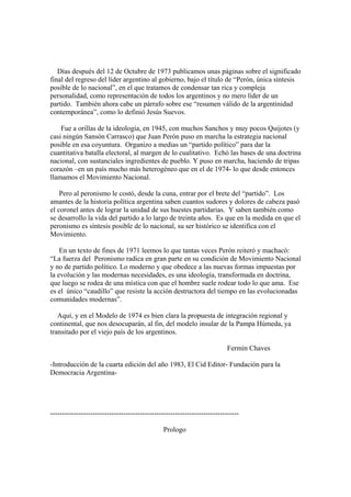 Días después del 12 de Octubre de 1973 publicamos unas páginas sobre el significado
final del regreso del líder argentino al gobierno, bajo el título de “Perón, única síntesis
posible de lo nacional”, en el que tratamos de condensar tan rica y compleja
personalidad, como representación de todos los argentinos y no mero líder de un
partido. También ahora cabe un párrafo sobre ese “resumen válido de la argentinidad
contemporánea”, como lo definió Jesús Suevos.

    Fue a orillas de la ideología, en 1945, con muchos Sanchos y muy pocos Quijotes (y
casi ningún Sansón Carrasco) que Juan Perón puso en marcha la estrategia nacional
posible en esa coyuntura. Organizo a medias un “partido político” para dar la
cuantitativa batalla electoral, al margen de lo cualitativo. Echó las bases de una doctrina
nacional, con sustanciales ingredientes de pueblo. Y puso en marcha, haciendo de tripas
corazón –en un país mucho más heterogéneo que en el de 1974- lo que desde entonces
llamamos el Movimiento Nacional.

    Pero al peronismo le costó, desde la cuna, entrar por el brete del “partido”. Los
amantes de la historia política argentina saben cuantos sudores y dolores de cabeza pasó
el coronel antes de lograr la unidad de sus huestes partidarias. Y saben también como
se desarrollo la vida del partido a lo largo de treinta años. Es que en la medida en que el
peronismo es síntesis posible de lo nacional, su ser histórico se identifica con el
Movimiento.

    En un texto de fines de 1971 leemos lo que tantas veces Perón reiteró y machacó:
“La fuerza del Peronismo radica en gran parte en su condición de Movimiento Nacional
y no de partido político. Lo moderno y que obedece a las nuevas formas impuestas por
la evolución y las modernas necesidades, es una ideología, transformada en doctrina,
que luego se rodea de una mística con que el hombre suele rodear todo lo que ama. Ese
es el único “caudillo” que resiste la acción destructora del tiempo en las evolucionadas
comunidades modernas”.

   Aquí, y en el Modelo de 1974 es bien clara la propuesta de integración regional y
continental, que nos desocuparán, al fin, del modelo insular de la Pampa Húmeda, ya
transitado por el viejo país de los argentinos.

                                                                           Fermín Chaves

-Introducción de la cuarta edición del año 1983, El Cid Editor- Fundación para la
Democracia Argentina-




--------------------------------------------------------------------------------

                                                Prologo
 