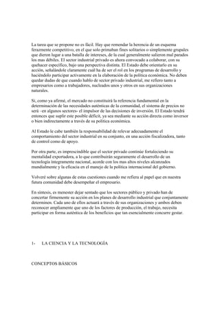 La tarea que se propone no es fácil. Hay que remendar la herencia de un esquema
ferazmente competitivo, en el que solo primaban fines solitarios o simplemente grupales
que dieron lugar a una batalla de intereses, de la cual generalmente salieron mal parados
los mas débiles. El sector industrial privado es ahora convocado a colaborar, con su
quehacer específico, bajo una perspectiva distinta. El Estado debe orientarlo en su
acción, señalándole claramente cuál ha de ser el rol en los programas de desarrollo y
haciéndolo participar activamente en la elaboración de la política económica. No deben
quedar dudas de que cuando hablo de sector privado industrial, me refiero tanto a
empresarios como a trabajadores, nucleados unos y otros en sus organizaciones
naturales.

Si, como ya afirmé, el mercado no constituirá la referencia fundamental en la
determinación de las necesidades auténticas de la comunidad, el sistema de precios no
será –en algunos sectores- el impulsor de las decisiones de inversión. El Estado tendrá
entonces que suplir este posible déficit, ya sea mediante su acción directa como inversor
o bien indirectamente a través de su política económica.

Al Estado le cabe también la responsabilidad de relevar adecuadamente el
comportamiento del sector industrial en su conjunto, en una acción fiscalizadora, tanto
de control como de apoyo.

Por otra parte, es imprescindible que el sector privado continúe fortaleciendo su
mentalidad exportadora, a lo que contribuirán seguramente el desarrollo de un
tecnología íntegramente nacional, acorde con los mas altos niveles alcanzados
mundialmente y la eficacia en el manejo de la política internacional del gobierno.

Volveré sobre algunas de estas cuestiones cuando me refiera al papel que en nuestra
futura comunidad debe desempeñar el empresario.

En síntesis, es menester dejar sentado que los sectores público y privado han de
concertar firmemente su acción en los planes de desarrollo industrial que conjuntamente
determinen. Cada uno de ellos actuará a través de sus organizaciones y ambos deben
reconocer ampliamente que uno de los factores de producción, el trabajo, necesita
participar en forma auténtica de los beneficios que tan esencialmente concurre gestar.




1-   LA CIENCIA Y LA TECNOLOGÍA



CONCEPTOS BÁSICOS
 