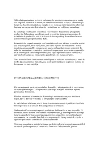 Si bien la importancia de la ciencia y el desarrollo tecnológico normalmente se asocia
con los países rectores en el mundo, es imperioso señalar que la ciencia y la tecnología
tienen una función primordial que cumplir en los países de menor desarrollo relativo en
busca de una mayor auto-determinación y solución de sus problemas particulares.

La tecnología constituye un conjunto de conocimientos directamente aptos para la
producción. Tal conjunto tecnológico puede provenir de fundamentos empíricos de
actividades de producción, o de la actividad de investigación y desarrollo del sistema
científico-tecnológico propiamente dicho.

Para asumir las proposiciones que este Modelo formula mas adelante es esencial señalar
que la tecnología es, hasta cierto punto, una forma especial de “mercadería”. Siendo
inmaterial, es acumulable; entra como un recurso en la producción; es susceptible de
todas las transacciones económicas corrientes (compra-venta, importación, exportación,
etc.); constituye un verdadero patrimonio; esta sujeta a posibilidades de sustitución, a
caer en obsolescencia y a otros eventos que afectan a los bienes corrientes.

Toda acumulación de conocimientos tecnológicos se ha hecho, normalmente, a partir de
modos de conocimientos elemental, que ha ido combinando por un proceso racional en
forma cada vez mas compleja.




INTERNACIONALIZACION DEL CONOCIMIENTO



Ciertos sectores de nuestra economía han dependido y aún dependen de la importación
de tecnología extranjera. Tal dependencia constituye en alguna medida un aspecto
particular de dominación.

Eliminar totalmente la importación de tecnología no constituye un paso próximo a
lograr, pero si debe ser reducida a lo estrictamente imprescindible.

La sociedad que anhelamos para el futuro debe comprender que el problema científico-
tecnológico esta en el corazón de la conquista de la liberación.

Sin base científico-tecnológica propia y suficiente, la liberación se hace imposible. El
mundo es, en esta materia, cada vez mas interdependiente, y nuestro potencial actual ya
tiene la capacidad crítica necesaria para permitirnos una política nacional inteligente,
que concentre ese potencial, lo trabaje con programas efectivos y unidad de criterio, y
opere recíprocamente con todos los centros del mundo.

Tiene que generalizarse también la idea de que la dependencia tecnológica es mas difícil
de revertir que la dependencia comercial o financiera. En lo comercial, pueden
 