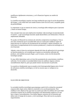 modificarse rápidamente estructuras, y en lo financiero lograrse un cambio de
financista.

Lo científico-tecnológico requiere una larga meditación que exige la acción decantadora
del tiempo, y solo rinde fruto real cuando alcanza cierto nivel de costo y aceptable grado
de perfectibilidad.

Lo importante es que en materia de ciencia y tecnología debe trabajarse para el presente
y futuro al mismo tiempo.

Este concepto tiene una seria implicación inmediata: toda tecnología incorporada desde
el exterior –y aún la tecnología nacional- puede desarrollarse con limitaciones o bien ser
ampliamente difundida.

No ayuda a la liberación la existencia de estrechos compromisos tecnológicos. Esta es
una clara orientación que la sociedad debe tener en cuenta para establecer reglas de
juego precisas en el proceso de incorporación de tecnología y capital extranjeros, así
como para el comportamiento de los sectores productores y usuarios de tecnología en el
nivel nacional.

Además, como el ritmo de crecimiento depende del ritmo de aplicación de la tecnología
en función productiva, en la medida que se quiera un crecimiento suficiente del
producto, será también necesario llegar a, por lo menos, cierto nivel de desarrollo
tecnológico propio.

Es muy difícil determinar cual es el nivel de acumulación de conocimientos científicos
suficiente. En tal sentido, la sociedad deberá tratar de establecer algunos criterios
razonablemente objetivos, para que pueda tomarse una decisión en particular.

La cuestión es fundamental, pues no puede existir heterogeneidad alguna entre el nivel
de suficiencia científico-tecnológica y el de los recursos que se vuelquen en su
desarrollo.




ELECCIÓN DE OBJETIVOS



La sociedad científico-tecnológica que propongo a partir de la evaluación conceptual
expuesta debe elegir ciertos objetivos esenciales en su acción permanente. Para
establecer estos objetivos hay que tener en cuenta que todos los ámbitos de la actividad
económica requiere de lo científico-tecnológico una determinada conducta en lo que
hace a logros y procedimientos. Esto define algunos caracteres de la fisonomía que
deben tener el campo de la ciencia y de la tecnología. Otros derivan de sus propios
requerimientos.
 