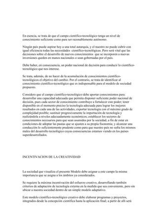 En esencia, se trata de que el campo científico-tecnológico tenga un nivel de
conocimiento suficiente como para ser razonablemente autónomo.

Ningún país puede aspirar hoy a una total autarquía, y el nuestro no puede cubrir con
igual eficiencia todas las necesidades científico-tecnológicas. Pero será vital que las
decisiones sobre el desarrollo de nuevos conocimientos que se incorporen a nuevas
inversiones queden en manos nacionales o sean gobernadas por el país.

Debe haber, en consecuencia, un poder nacional de decisión para conducir lo científico-
tecnológico que nos interese.

Se trata, además, de no hacer de la acumulación de conocimientos científico-
tecnológicos el objetivo del cambio. Por el contrario, se trata de identificar al
conocimiento científico-tecnológico que es indispensable para el modelo de sociedad
propuesto.

Considero que el campo científico-tecnológico debe aportar conocimientos para:
desarrollar una capacidad adecuada que permita disponer suficiente poder nacional de
decisión, pues cada sector de conocimiento contribuye a fortalecer este poder; tener
disponible en el momento preciso la tecnología adecuada para lograr los mejores
resultados en cada una de las actividades, exportar tecnología con el máximo grado de
complejidad posible; sustituir progresivamente la importación de tecnología y
realizándola a niveles adecuadamente económicos; establecer los sectores de
conocimientos necesarios para que sean asumidos por la sociedad, a fin de estar en
condiciones de adoptar las pautas que se ajusten a su propia fisonomía; y alcanzar una
conducción lo suficientemente prudente como para que nuestro país no sufra los mismos
males del desarrollo tecnológico cuyas consecuencias estamos viendo en los países
superdesarrollados.




INCENTIVACION DE LA CREATIVIDAD



La sociedad que visualiza el presente Modelo debe asignar a este campo la misma
importancia que se asigna a los ámbitos ya considerados.

Se requiere la máxima incentivación del esfuerzo creativo, desarrollando también
criterios de adaptación de tecnología externa en la medida que sea conveniente, pero sin
ubicar a nuestra sociedad dentro de un simple modelo adaptativo.

Este modelo científico-tecnológico creativo debe elaborar programas y proyectos,
integrados desde la concepción científica hasta la aplicación final; a partir de allí será
 