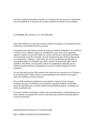 necesario establecer adecuados controles de evaluación de tales proyectos y desarrollos,
así como también de la eficiencia del sistema científico-tecnológico en su totalidad.




EL HOMBRE DE CIENCIA Y EL TECNÓLOGO



Hace falta establecer un adecuado sistema científico-tecnológico, con centralización de
conducción y descentralización de ejecución.

Una primera tarea del sistema consiste en asegurar confianza perdurable a los científicos
y técnicos. Esta confianza requiere la consideración, entre otros, de los siguientes
aspectos: respeto a la tarea del hombre de ciencia y del técnico; adecuada estabilidad;
reconocimiento social de su función; nivel de remuneración que retribuya dignamente
su consagración y esfuerzo y, sobre todo, que cree las condiciones que permitan su
consagración plena a la disciplina que cultiva; medios de promoción según valores
auténticos. Por último, será necesario realizar un equipamiento total para que los
esfuerzos puedan realizarse sostenidamente y hasta el completo logro de los fines
propuestos.

No me cabe duda que hace falta también una clara toma de conciencia en el Gobierno y
en el Empresariado. Ambos tienen la responsabilidad moral e histórica de ocupar a
todos los científicos y técnicos del país.

Esto no debe entenderse simplemente como paliativo contra el éxodo; en rigor,
configura una grave incoherencia social impulsar a nuestros hombres a desarrollar
líneas de especialización, sin darles después la posibilidad de aplicar sus aptitudes en
forma socialmente útil.

El avance científico-tecnológico requiere una tarea planificada e interdisciplinaria, así
como también, la asignación de recursos suficientes que posibiliten alcanzar óptimos
niveles de desarrollo.




BASES INSTITUCIONALES Y CONDUCCIÓN

DEL CAMPO CIENTÍFICO-TECNOLOGICO
 