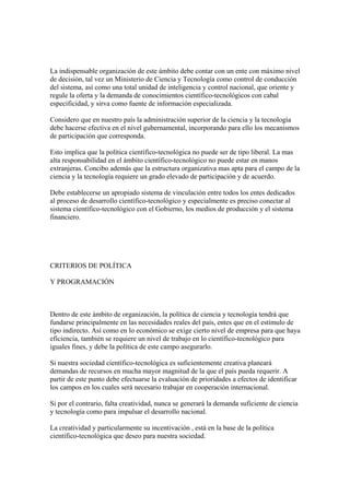 La indispensable organización de este ámbito debe contar con un ente con máximo nivel
de decisión, tal vez un Ministerio de Ciencia y Tecnología como control de conducción
del sistema, así como una total unidad de inteligencia y control nacional, que oriente y
regule la oferta y la demanda de conocimientos científico-tecnológicos con cabal
especificidad, y sirva como fuente de información especializada.

Considero que en nuestro país la administración superior de la ciencia y la tecnología
debe hacerse efectiva en el nivel gubernamental, incorporando para ello los mecanismos
de participación que corresponda.

Esto implica que la política científico-tecnológica no puede ser de tipo liberal. La mas
alta responsabilidad en el ámbito científico-tecnológico no puede estar en manos
extranjeras. Concibo además que la estructura organizativa mas apta para el campo de la
ciencia y la tecnología requiere un grado elevado de participación y de acuerdo.

Debe establecerse un apropiado sistema de vinculación entre todos los entes dedicados
al proceso de desarrollo científico-tecnológico y especialmente es preciso conectar al
sistema científico-tecnológico con el Gobierno, los medios de producción y el sistema
financiero.




CRITERIOS DE POLÍTICA

Y PROGRAMACIÓN



Dentro de este ámbito de organización, la política de ciencia y tecnología tendrá que
fundarse principalmente en las necesidades reales del país, entes que en el estímulo de
tipo indirecto. Así como en lo económico se exige cierto nivel de empresa para que haya
eficiencia, también se requiere un nivel de trabajo en lo científico-tecnológico para
iguales fines, y debe la política de este campo asegurarlo.

Si nuestra sociedad científico-tecnológica es suficientemente creativa planeará
demandas de recursos en mucha mayor magnitud de la que el país pueda requerir. A
partir de este punto debe efectuarse la evaluación de prioridades a efectos de identificar
los campos en los cuales será necesario trabajar en cooperación internacional.

Si por el contrario, falta creatividad, nunca se generará la demanda suficiente de ciencia
y tecnología como para impulsar el desarrollo nacional.

La creatividad y particularmente su incentivación , está en la base de la política
científico-tecnológica que deseo para nuestra sociedad.
 