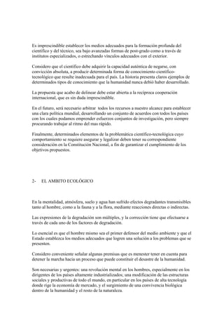 Es imprescindible establecer los medios adecuados para la formación profunda del
científico y del técnico, sea bajo avanzadas formas de post-grado como a través de
institutos especializados, o estrechando vínculos adecuados con el exterior.

Considero que el científico debe adquirir la capacidad auténtica de negarse, con
convicción absoluta, a producir determinada forma de conocimiento científico-
tecnológico que resulte inadecuada para el país. La historia presenta claros ejemplos de
determinados tipos de conocimiento que la humanidad nunca debió haber desarrollado.

La propuesta que acabo de delinear debe estar abierta a la recíproca cooperación
internacional, que es sin duda imprescindible.

En el futuro, será necesario arbitrar todos los recursos a nuestro alcance para establecer
una clara política mundial, desarrollando un conjunto de acuerdos con todos los países
con los cuales podamos emprender esfuerzos conjuntos de investigación, pero siempre
procurando trabajar al ritmo del mas rápido.

Finalmente, determinados elementos de la problemática científico-tecnológica cuyo
comportamiento se requiere asegurar y legalizar deben tener su correspondiente
consideración en la Constitución Nacional, a fin de garantizar el cumplimiento de los
objetivos propuestos.




2-   EL AMBITO ECOLÓGICO



En la mentalidad, atmósfera, suelo y agua han sufrido efectos degradantes transmisibles
tanto al hombre, como a la fauna y a la flora, mediante reacciones directas o indirectas.

Las expresiones de la degradación son múltiples, y la corrección tiene que efectuarse a
través de cada uno de los factores de degradación.

Lo esencial es que el hombre mismo sea el primer defensor del medio ambiente y que el
Estado establezca los medios adecuados que logren una solución a los problemas que se
presenten.

Considero conveniente señalar algunas premisas que es menester tener en cuenta para
detener la marcha hacia un proceso que puede constituir el desastre de la humanidad.

Son necesarias y urgentes: una revolución mental en los hombres, especialmente en los
dirigentes de los países altamente industrializados; una modificación de las estructuras
sociales y productivas de todo el mundo, en particular en los países de alta tecnología
donde rige la economía de mercado, y el surgimiento de una convivencia biológica
dentro de la humanidad y el resto de la naturaleza.
 