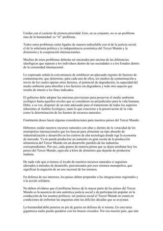 Unidas con el carácter de primera prioridad. Esto, en su conjunto, no es un problema
mas de la humanidad: es “el” problema.

Todos estos problemas están ligados de manera indisoluble con el de la justicia social,
el de la soberanía política y la independencia económica del Tercer Mundo y la
distensión y la cooperación internacionales.

Muchos de estos problemas deberán ser encarados por encima de las diferencias
ideológicas que separan a los individuos dentro de sus sociedades o a los Estados dentro
de la comunidad internacional.

Lo expresado señala la conveniencia de establecer un adecuado registro de factores de
contaminación, que determine, para cada uno de ellos, los medios de contaminación a
través de los cuales operan otros factores, el potencial de degradación, la capacidad del
medio ambiente para absorber a los factores sin degradarse y todo otro aspecto que
resulte de interés a los fines indicados.

El gobierno debe adoptar las máximas previsiones para preservar el medio ambiente
ecológico hasta aquellos niveles que se consideren no perjudiciales para la vida humana.
Debe, a su vez, disponer de un ente adecuado para el tratamiento de todos los aspectos
inherentes al Ambito Ecológico, tanto lo que concierne a la preservación de la vida
como la determinación de las fuentes de recursos naturales.

Finalmente deseo hacer algunas consideraciones para nuestros países del Tercer Mundo:

Debemos cuidar nuestros recursos naturales con uñas y dientes de la voracidad de los
monopolios internacionales que los buscan para alimentar un tipo absurdo de
industrialización y desarrollo en los centros de alta tecnología donde rige la economía
de mercado. Ya no puede producirse un aumento en gran escala de la producción
alimenticia del Tercer Mundo sin un desarrollo paralelo de las industrias
correspondientes. Por eso, cada gramo de materia prima que se dejen arrebatar hoy los
países del Tercer Mundo, equivale a kilos de alimentos que dejarán de producirse
mañana.

De nada vale que evitemos el éxodo de nuestros recursos naturales si seguimos
aferrados a métodos de desarrollo, preconizados por esos mismos monopolios, que
significan la negación de un uso racional de los mismos.

En defensa de sus intereses, los países deben propender a las integraciones regionales y
a la acción solidaria.

No deben olvidarse que el problema básico de la mayor parte de los países del Tercer
Mundo es la ausencia de una auténtica justicia social y de participación popular en la
conducción de los asuntos políticos: sin justicia social el Tercer Mundo no estará en
condiciones de enfrentar las angustias ante las difíciles décadas que se avecinan.

La humanidad debe ponerse en pie de guerra en defensa de si misma. En esta tarea
gigantesca nadie puede quedarse con los brazos cruzados. Por eso nuestro país, que aún
 