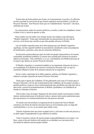 Treinta años de lucha política por el país, en el pensamiento, la acción y la reflexión,
me han suscitado la convicción de que nuestra argentina necesita definir y escribir un
Proyecto Nacional. Este Proyecto tiene que ser verdaderamente “nacional”; vale decir,
realizado por el país.

   En consecuencia, todos los sectores políticos y sociales y todos los ciudadanos, tienen
el deber cívico y moral de aportar su idea.

  Para cumplir con este deber, hoy entrego al país este trabajo al que denomino
“Modelo Argentino”. Están aquí sistematizados los pensamientos de una vida de
servicio, en la forma mas sencilla en que ellos pueden ofrecerse al Pueblo.

   Las inevitables imperfecciones de la obra humana que este Modelo Argentino
signifique, me han sugerido también la necesidad de considerarlo como una propuesta
de lineamientos generales, antes que de soluciones definitivas.

    Su discusión esclarecedora por parte de todos los grupos representativos de nuestra
comunidad, posibilitará establecer el camino mas acertado para alcanzar los propios
objetivos nacionales. Ella contribuirá, a su vez, a profundizar este Modelo para que de
él surja lo que deberá ser nuestro Proyecto Nacional.

   El Modelo Argentino se constituirá también en un importante elemento de juicio a
ser considerado en la Reforma de nuestra Constitución Nacional, toda vez que su
contenido reflejará el sentir de la inmensa mayoría de los argentinos.

   Invité a todos a participar de la doble empresa: analizar este Modelo Argentino y
elaborar su propia expresión de nuestro Proyecto Nacional.

    Hasta aquí el aporte del ciudadano. El del gobernante será crear el Consejo para el
Proyecto Nacional, a fin de que la participación del ciudadano, de los grupos sociales y
partidos políticos, tenga un cauce institucionalizado para posibilitar que toda idea útil se
aproveche y preservar permanentemente el Modelo, ajustándose a la realidad de un
mundo en constante evolución.

    Solo la idea vence al tiempo. Hagamos de ella nuestro medio esencial para la lucha
interna; institucionalicemos la lucha por la idea y usemos todo nuestro patriotismo para
dar mas potencia a la institucionalización de este proceso nacional.

   El mundo será universalista; la organización de los países del Tercer Mundo
constituye una forma de tránsito necesario hacia un universalismo justo; la etapa del
continentalismo, a su vez, es un camino para ambas cosas.

    Nuestra Argentina tiene que tener un papel activo y relevante en todo este proceso y
no debe seguir resignadamente lo que elaboren los demás.

    Tanto el incentivo interno de nuestra propia responsabilidad para con el país y sus
hijos, como el devenir histórico del mundo en su totalidad, nos convencen de la
necesidad de elaborar nuestro propio modelo.
 