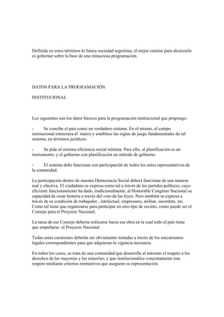Definida en estos términos la futura sociedad argentina, el mejor camino para alcanzarla
es gobernar sobre la base de una minuciosa programación.




DATOS PARA LA PROGRAMACIÓN

INSTITUCIONAL



Los siguientes son los datos básicos para la programación institucional que propongo:

-      Se concibe el país como un verdadero sistema. En el mismo, el campo
institucional estructura el marco y establece las reglas de juego fundamentales de tal
sistema, en términos jurídicos.

-     Se pide al sistema eficiencia social mínima. Para ello, al planificación es un
instrumento; y el gobierno con planificación un método de gobierno.

-     El sistema debe funcionar con participación de todos los entes representativos de
la comunidad.

La participación dentro de nuestra Democracia Social deberá funcionar de una manera
real y efectiva. El ciudadano se expresa como tal a través de los partidos políticos, cuyo
eficiente funcionamiento ha dado, tradicionalmente, al Honorable Congreso Nacional su
capacidad de crear historia a través del voto de las leyes. Pero también se expresa a
través de su condición de trabajador , intelectual, empresario, militar, sacerdote, etc.
Como tal tiene que organizarse para participar en otro tipo de recinto, como puede ser el
Consejo para el Proyecto Nacional.

La tarea de ese Consejo debería enfocarse hacia esa obra en la cual todo el país tiene
que empeñarse: el Proyecto Nacional.

Todas estas cuestiones deberán ser obviamente tentadas a través de los mecanismos
legales correspondientes para que adquieran la vigencia necesaria.

En todos los casos, se trata de una comunidad que desarrolle al máximo el respeto a los
derechos de las mayorías y las minorías; y que institucionalice concretamente este
respeto mediante criterios normativos que aseguren su representación.
 