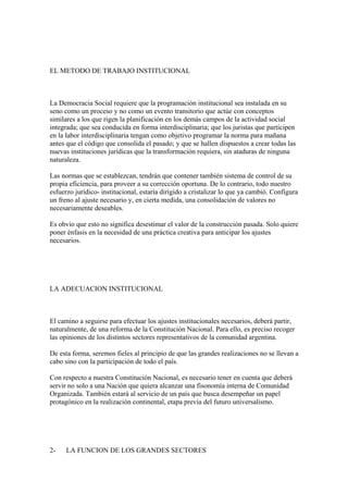 EL METODO DE TRABAJO INSTITUCIONAL



La Democracia Social requiere que la programación institucional sea instalada en su
seno como un proceso y no como un evento transitorio que actúe con conceptos
similares a los que rigen la planificación en los demás campos de la actividad social
integrada; que sea conducida en forma interdisciplinaria; que los juristas que participen
en la labor interdisciplinaria tengan como objetivo programar la norma para mañana
antes que el código que consolida el pasado; y que se hallen dispuestos a crear todas las
nuevas instituciones jurídicas que la transformación requiera, sin ataduras de ninguna
naturaleza.

Las normas que se establezcan, tendrán que contener también sistema de control de su
propia eficiencia, para proveer a su corrección oportuna. De lo contrario, todo nuestro
esfuerzo jurídico- institucional, estaría dirigido a cristalizar lo que ya cambió. Configura
un freno al ajuste necesario y, en cierta medida, una consolidación de valores no
necesariamente deseables.

Es obvio que esto no significa desestimar el valor de la construcción pasada. Solo quiere
poner énfasis en la necesidad de una práctica creativa para anticipar los ajustes
necesarios.




LA ADECUACION INSTITUCIONAL



El camino a seguirse para efectuar los ajustes institucionales necesarios, deberá partir,
naturalmente, de una reforma de la Constitución Nacional. Para ello, es preciso recoger
las opiniones de los distintos sectores representativos de la comunidad argentina.

De esta forma, seremos fieles al principio de que las grandes realizaciones no se llevan a
cabo sino con la participación de todo el país.

Con respecto a nuestra Constitución Nacional, es necesario tener en cuenta que deberá
servir no solo a una Nación que quiera alcanzar una fisonomía interna de Comunidad
Organizada. También estará al servicio de un país que busca desempeñar un papel
protagónico en la realización continental, etapa previa del futuro universalismo.




2-    LA FUNCION DE LOS GRANDES SECTORES
 