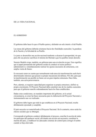 DE LA VIDA NACIONAL




EL GOBIERNO



El gobierno debe hacer lo que el Pueblo quiere y defender un solo interés: el del Pueblo.

Las tareas del gobierno deberán orientarse hacia dos finalidades esenciales: la grandeza
de la Nación y la felicidad de su Pueblo.

Lo justo es desarrollar una acción nacional tendiente a alcanzar la prosperidad, sin que
para ello sea preciso sacrificar el mínimo de libertad a que los pueblos tienen derecho.

Nuestro Modelo exige, también, un gobierno para una revolución en paz. Esto significa
que el papel permanente del gobierno reside en conducir al sector político-
administrativo y simultáneamente realizar los ajustes necesarios de estructuras, con
amplia visión de futuro.

Es necesario tener en cuenta que normalmente toda tarea de transformación suele herir
determinados intereses que poseen su propio mecanismo de defensa. Por ello, para que
la transformación sea posible no basta con un gran impulso entusiasta. Hace falta,
también, una seria perseverancia.

Pero, además, se requiere capacidad para organizar su propia estructura y definir su
propio crecimiento. El Proyecto Nacional debe constituir uno de los medios esenciales
para que el gobierno marche ordenadamente hacia los fines establecidos.

Dadas estas condiciones, un mandato importante del gobierno, en la actual
circunstancia, es crear las bases necesarias para la elaboración del Proyecto Nacional, e
instrumentarlo una vez realizado.

El gobierno debe lograr que todo lo que establezca en el Proyecto Nacional, resulte
debidamente ejecutado y cumplido.

El país necesita ver materializado el Proyecto Nacional. De lo contrario, otros serán los
efectos sociales que se obtengan.

Corresponde al gobierno conducir debidamente el proceso, conciliar la acción de todos
los partícipes del quehacer social, allí donde esta acción sea necesaria; coordinar la
marcha del país, y establecer los adecuados sistemas de control para corregir el rumbo
cuando se haya desviado.
 