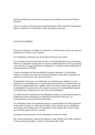 plataforma política que no será otra cosa que lo que el partido conciba como Proyecto
Nacional.

Esta es, a mi juicio, la forma en que cada partido político debe concebir los medios para
lograr los objetivos en los diferentes campos del quehacer nacional.




LOS TRABAJADORES



En nuestra concepción, el trabajo es un derecho y un deber porque es justo que cada uno
produzca por lo menos lo que consume.

Los trabajadores constituyen uno de los pilares del proceso de cambio.

En el momento en que teníamos que rescatar a la sociedad argentina de una concepción
liberal, los trabajadores configuraron la columna vertebral del proceso. En la comunidad
a que aspiramos, la organización de los trabajadores es condición imprescindible para la
solución auténtica del Pueblo.

A partir del principio de libre posibilidad de constituir sindicatos, el Justicialismo
siempre se sustentó en el criterio de la indivisibilidad de la clase obrera organizada. Se
requiere, en consecuencia, una sola central obrera.

El fundamento del vínculo es la solidaridad. Las organizaciones sindicales viven al
impulso de esa solidaridad, que es la que da carácter permanente a la organización, y la
única fuerza indestructible que se aglutina. Ello con el claro sentido de que, además de
la solidaridad de la organización, está vigente la esencia de la solidaridad individual de
los hombres que la integran, por la sola razón de ser trabajadores.

Los objetivos de las organizaciones de trabajadores residen en la participación plena, la
colaboración institucionalizada en la elaboración del Proyecto Nacional, y su
instrumentación en al tarea de desarrollo del país.

Los trabajadores tienen que organizarse para que su participación trascienda largamente
la discusión de salarios y condiciones de trabajo. El país necesita que los trabajadores,
como grupo social, defina cuál es la comunidad a la que aspiran, de la misma manera
que los demás grupos políticos y sociales.

Se requiere la presencia activa de los trabajadores en todos los niveles.

Ello exige actualización y capacitación intensas y exige, también, que la idea constituya
el medio esencial que supere a todos los instrumentos de la lucha.
 