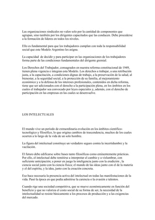 Las organizaciones sindicales no valen solo por la cantidad de componentes que
agrupan, sino también por los dirigentes capacitados que las conducen. Debe procederse
a la formación de líderes en todos los niveles.

Ello es fundamental para que los trabajadores cumplan con toda la responsabilidad
social que este Modelo Argentino les asigna.

La capacidad de decidir y para participar en las organizaciones de los trabajadores
forma parte de las condiciones fundamentales del dirigente gremial.

Los Derechos del Trabajador, consagrados en nuestra reforma constitucional de 1949,
tienen plena vigencia e integran esta Modelo. Los derechos a trabajar, a una retribución
justa, a la capacitación, a condiciones dignas de trabajo, a la preservación de la salud, al
bienestar, a la seguridad social, a la protección de su familia, al mejoramiento
económico y a la defensa de los intereses profesionales, contenidos en dicha reforma,
tiene que ser adicionados con el derecho a la participación plena, en los ámbitos en los
cuales el trabajador sea convocado por leyes especiales y, además, con el derecho de
participación en las empresas en las cuales se desenvuelve.




LOS INTELECTUALES



El mundo vive un período de extraordinaria evolución en los ámbitos científico-
tecnológico y filosófico, lo que origina cambios de trascendencia, muchos de los cuales
ocurren a lo largo de la vida de un solo hombre.

La figura del intelectual constituye un verdadero seguro contra la incertidumbre y la
vacilación.

El futuro debe edificarse sobre bases tanto filosóficas como eminentemente prácticas.
Por ello, el intelectual debe remitirse a interpretar el cambio y a vislumbrar, con
suficiente anticipación; a poner en juego la inteligencia junto con la erudición , la
ciencia social junto con la ciencia física; el mundo de las ideas junto con el de la materia
y el del espíritu, y la idea, junto con la creación concreta.

Eso hace necesaria la presencia activa del intelectual en todas las manifestaciones de la
vida. Pasó la época en que podía admitirse la carencia o la evasión e talentos.

Cuando rige una sociedad competitiva, que se mueve económicamente en función del
beneficio y que no valoriza el costo social de su forma de ser, la necesidad de la
intelectualidad se resiste básicamente a los procesos de producción y a las exigencias
del mercado.
 