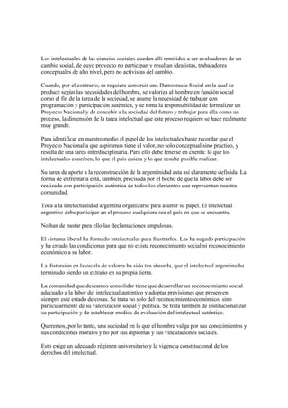Los intelectuales de las ciencias sociales quedan allí remitidos a ser evaluadores de un
cambio social, de cuyo proyecto no participan y resultan idealistas, trabajadores
conceptuales de alto nivel, pero no activistas del cambio.

Cuando, por el contrario, se requiere construir una Democracia Social en la cual se
produce según las necesidades del hombre, se valoriza al hombre en función social
como el fin de la tarea de la sociedad, se asume la necesidad de trabajar con
programación y participación auténtica, y se toma la responsabilidad de formalizar un
Proyecto Nacional y de concebir a la sociedad del futuro y trabajar para ella como un
proceso, la dimensión de la tarea intelectual que este proceso requiere se hace realmente
muy grande.

Para identificar en nuestro medio el papel de los intelectuales baste recordar que el
Proyecto Nacional a que aspiramos tiene el valor, no solo conceptual sino práctico, y
resulta de una tarea interdisciplinaria. Para ello debe tenerse en cuenta: lo que los
intelectuales conciben, lo que el país quiera y lo que resulte posible realizar.

Su tarea de aporte a la reconstrucción de la argentinidad esta así claramente definida. La
forma de enfrentarla está, también, precisada por el hecho de que la labor debe ser
realizada con participación auténtica de todos los elementos que representan nuestra
comunidad.

Toca a la intelectualidad argentina organizarse para asumir su papel. El intelectual
argentino debe participar en el proceso cualquiera sea el país en que se encuentre.

No han de bastar para ello las declamaciones ampulosas.

El sistema liberal ha formado intelectuales para frustrarlos. Les ha negado participación
y ha creado las condiciones para que no exista reconocimiento social ni reconocimiento
económico a su labor.

La distorsión en la escala de valores ha sido tan absurda, que el intelectual argentino ha
terminado siendo un extraño en su propia tierra.

La comunidad que deseamos consolidar tiene que desarrollar un reconocimiento social
adecuado a la labor del intelectual auténtico y adoptar previsiones que preserven
siempre este estado de cosas. Se trata no solo del reconocimiento económico, sino
particularmente de su valorización social y política. Se trata también de institucionalizar
su participación y de establecer medios de evaluación del intelectual auténtico.

Queremos, por lo tanto, una sociedad en la que el hombre valga por sus conocimientos y
sus condiciones morales y no por sus diplomas y sus vinculaciones sociales.

Esto exige un adecuado régimen universitario y la vigencia constitucional de los
derechos del intelectual.
 