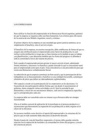 LOS EMPRESARIOS



Para calificar la función del empresariado en la Democracia Social argentina, partimos
de que la empresa se organiza sobre una base humanista. Los criterios para ello nacen
de la esencia de este Modelo Argentino, social y cristiano.

El primer objetivo de la empresa en una sociedad que quiere justicia auténtica, no es
simplemente el beneficio, sino el servicio al país.

El beneficio de la empresa, en nuestra concepción, debe establecerse de forma tal que se
asegure una retribución justa al empresariado como factor de producción, lo cual
incluye cierta retribución re riesgo que se hace mínimo en la medida en que se trabaje
con planificación; y que determina también que los frutos del progreso se difundan a
toda la comunidad a través del sistema de precios.

Solo cuando el empresariado procura prestar el mayor servicio al país, admitiendo
límites mínimos y máximos a su beneficio, puede coincidir lo que es conveniente tanto
para el empresariado como para el país. Esta coincidencia es una precondición para que
exista una Democracia verdaderamente Social.

La admisión de que la empresa constituye un bien social y que la participación de los
trabajadores en su funcionamiento y beneficio es una realidad irreversible, constituyen
elementos de juicio que deben ser adecuadamente reglamentados.

Otro aspecto a reside en la participación de los empresarios en las decisiones. La
fisonomía de esta participación admite formas que van desde el asesoramiento al
gobierno, hasta compartir ciertas actividades con él. Será la sociedad la que
determinará, a través de sus mecanismos idóneos, cuál será la competencia específica
que le corresponda para cada uno.

La empresa debe ser concebida como un sistema cuya eficiencia debe ser siempre
incrementada.

Ella es el ámbito esencial de aplicación de la tecnología en el proceso productivo y
reconocemos que básicamente la expansión de esa producción se debe originar en el
efecto de la eficiencia.

Se reconoce también como decisivo el aporte del empresariado a la estructura de los
precios que en todo momento debe adecuarse al desarrollo deseado.

Desde el punto de vista del beneficio empresario, el mismo debe guardar estrecha
relación con la aspiración de trasladar a la comunidad los frutos del progreso, a través
del sistema de precios.
 