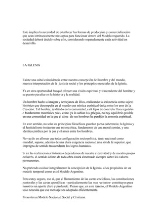 Esto implica la necesidad de establecer las formas de producción y comercialización
que sean intrínsecamente mas aptas para funcionar dentro del Modelo requerido. La
sociedad deberá decidir sobre ello, considerando separadamente cada actividad en
desarrollo.




LA IGLESIA



Existe una cabal coincidencia entre nuestra concepción del hombre y del mundo,
nuestra interpretación de la justicia social y los principios esenciales de la Iglesia.

Ya en otra oportunidad busqué ofrecer una visión espiritual y trascendente del hombre y
su puesto peculiar en la historia y la realidad.

Un hombre hacho a imagen y semejanza de Dios, realizando su existencia como sujeto
histórico que desempeña en el mundo una mística espiritual única entre los eres de la
Creación. Tal hombre, realizado en la comunidad, está lejos de concretar fines egoístas
o burdamente materiales pues, como ya lo sabían los griegos, no hay equilibrio posible
en una comunidad en la que el alma de sus hombres ha perdido la armonía espiritual.

En este sentido, no solo los principios filosóficos guardan plena coherencia; la Iglesia y
el Justicialismo instauran una misma ética, fundamento de una moral común, y una
idéntica prédica por la paz y el amor entre los hombres.

No vacilo en afirmar que toda configuración sociopolítica, tanto nacional como
mundial, supone, además de una clara exigencia nacional, una sólida fe superior, que
impregna de sentido trascendente los logros humanos.

Si en las realizaciones históricas dependemos de nuestra creatividad y de nuestro propio
esfuerzo, el sentido último de toda obra estará cimentado siempre sobre los valores
permanentes.

No pretendo avaluar integralmente la concepción de la Iglesia, a los propósitos de un
modelo temporal como es el Modelo Argentino.

Pero estoy seguro, eso si, que el llamamiento de las cartas encíclicas, las constituciones
pastorales y las cartas apostólicas –particularmente las mas recientes- constituyen para
nosotros un aporte claro y profundo. Pienso que, en este terreno, el Modelo Argentino
solo necesita que ese mensaje sea adoptado eficientemente.

Presento un Modelo Nacional, Social y Cristiano.
 