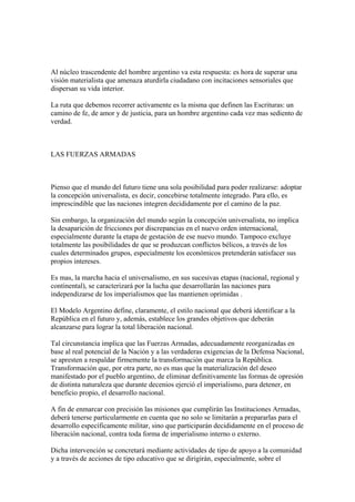 Al núcleo trascendente del hombre argentino va esta respuesta: es hora de superar una
visión materialista que amenaza aturdirla ciudadano con incitaciones sensoriales que
dispersan su vida interior.

La ruta que debemos recorrer activamente es la misma que definen las Escrituras: un
camino de fe, de amor y de justicia, para un hombre argentino cada vez mas sediento de
verdad.



LAS FUERZAS ARMADAS



Pienso que el mundo del futuro tiene una sola posibilidad para poder realizarse: adoptar
la concepción universalista, es decir, concebirse totalmente integrado. Para ello, es
imprescindible que las naciones integren decididamente por el camino de la paz.

Sin embargo, la organización del mundo según la concepción universalista, no implica
la desaparición de fricciones por discrepancias en el nuevo orden internacional,
especialmente durante la etapa de gestación de ese nuevo mundo. Tampoco excluye
totalmente las posibilidades de que se produzcan conflictos bélicos, a través de los
cuales determinados grupos, especialmente los económicos pretenderán satisfacer sus
propios intereses.

Es mas, la marcha hacia el universalismo, en sus sucesivas etapas (nacional, regional y
continental), se caracterizará por la lucha que desarrollarán las naciones para
independizarse de los imperialismos que las mantienen oprimidas .

El Modelo Argentino define, claramente, el estilo nacional que deberá identificar a la
República en el futuro y, además, establece los grandes objetivos que deberán
alcanzarse para lograr la total liberación nacional.

Tal circunstancia implica que las Fuerzas Armadas, adecuadamente reorganizadas en
base al real potencial de la Nación y a las verdaderas exigencias de la Defensa Nacional,
se apresten a respaldar firmemente la transformación que marca la República.
Transformación que, por otra parte, no es mas que la materialización del deseo
manifestado por el pueblo argentino, de eliminar definitivamente las formas de opresión
de distinta naturaleza que durante decenios ejerció el imperialismo, para detener, en
beneficio propio, el desarrollo nacional.

A fin de enmarcar con precisión las misiones que cumplirán las Instituciones Armadas,
deberá tenerse particularmente en cuenta que no solo se limitarán a prepararlas para el
desarrollo específicamente militar, sino que participarán decididamente en el proceso de
liberación nacional, contra toda forma de imperialismo interno o externo.

Dicha intervención se concretará mediante actividades de tipo de apoyo a la comunidad
y a través de acciones de tipo educativo que se dirigirán, especialmente, sobre el
 