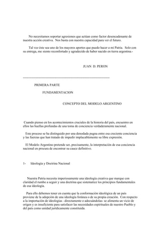 No necesitamos soportar agresiones que actúan como factor desencadenante de
nuestra acción creativa. Nos basta con nuestra capacidad para ver el futuro.

    Tal vez éste sea uno de los mayores aportes que puedo hacer a mi Patria. Solo con
su entrega, me siento reconfortado y agradecido de haber nacido en tierra argentina.-



                                                       JUAN D. PERON


--------------------------------------------------------------------------------

          PRIMERA PARTE

                  FUNDAMENTACION


                                    CONCEPTO DEL MODELO ARGENTINO




 Cuando pienso en los acontecimientos cruciales de la historia del país, encuentro en
ellos las huellas profundas de una toma de conciencia verdaderamente nacional.

  Este proceso se ha distinguido por una denodada pugna entre esa creciente conciencia
y las fuerzas que han tratado de impedir implacablemente su libre expresión.

  El Modelo Argentino pretende ser, precisamente, la interpretación de esa conciencia
nacional en procura de encontrar su cauce definitivo.



1-     Ideología y Doctrina Nacional



   Nuestra Patria necesita imperiosamente una ideología creativa que marque con
claridad el rumbo a seguir y una doctrina que sistematice los principios fundamentales
de esa ideología.

   Para ello debemos tener en cuenta que la conformación ideológica de un país
proviene de la adopción de una ideología foránea o de su propia creación. Con respecto
a la importación de ideologías –directamente o adecuándolas- se alimenta un vicio de
origen y es insuficiente para satisfacer las necesidades espirituales de nuestro Pueblo y
del país como unidad jurídicamente constituida.
 