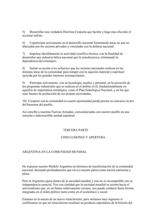 5)   Desarrollar una verdadera Doctrina Conjunta que facilite y haga mas eficiente el
accionar militar.

6)   Coparticipar activamente en el desarrollo nacional fomentando áreas no aún no
abarcadas por los sectores privados y vinculadas con la defensa nacional.

7)    Impulsar decididamente la actividad científico-técnica, con la finalidad de
desarrollar una industria bélica nacional que la autoabastezca, eliminando la
dependencia del extranjero.

8)    Sumar su acción a los esfuerzos que los sectores nacionales realicen en las
distintas áreas de la comunidad, para romper con la sujeción material o espiritual
ejercida por los grandes intereses extranacionales.

9)    Participar activamente, con su tecnología, medios y personal, en la ejecución de
los programas industriales que se realicen en el ámbito civil, fundamentalmente en
aquellos de importancia estratégica, como el Plan Siderúrgico Nacional, y en los que
sean fuentes de producción de sus propias necesidades.

10) Cooperar con la comunidad en cuanta oportunidad pueda prestar su concurso en pro
del bienestar del pueblo.

Así concibo a nuestras Fuerzas Armadas, consustanciadas con nuestro pueblo en una
estrecha e indestructible unidad espiritual.



                                TERCERA PARTE

                               CONCLUSIONES Y APERTURA



ARGENTINA EN LA COMUNIDAD MUNDIAL



He expuesto nuestro Modelo Argentino en términos de transformación de la comunidad
nacional, deseando profundamente que sirva a nuestra patria como nación autónoma y
plena.

Pero la Argentina opera dentro de la sociedad mundial y esto no es incompatible con su
independencia esencial. Veo con claridad que la sociedad mundial se orienta hacia el
universalismo que, en un futuro relativamente cercano, nos puede conducir hacia formas
integradas en el orden político tanto como en el económico y social.

Estamos en la aurora de un nuevo renacimiento, pero seríamos muy ingenuos si
confiáramos en que tal renacimiento resultará un producto espontáneo de la historia del
 