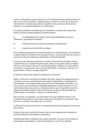 mundo. Como partimos de una etapa en la cual las determinaciones políticas básicas se
dan en el nivel de los pueblos –organizaciones en Estados- la unión que conduzca al
universalismo solo puede provenir de los pueblos mismos antes que de decisiones
arbitrarias. La experiencia histórica así lo demuestra.

Los grandes problemas mundiales que se vislumbran, en función de un panorama
histórico general, pueden agruparse de distinta manera:

a)        La sobrepoblación en relación con las disponibilidades de recursos
dominantes, especialmente alimentos.

b)         El agotamiento de los recursos naturales no reproducibles.

c)         La preservación del ámbito ecológico.

Tales problemas pueden tener solución adecuada si se comprende que el universalismo
no puede reducirse al ámbito de la concepción teórica, sino que debe hacerse efectivo a
través de un proceso integral que comprometa a toda la humanidad.

Creo que en esta línea de pensamiento se instala la Carta Pastoral Gaudium et Spes
cuando afirma que “el género humano puede y debe no solo perfeccionar su dominio
sobre las cosas creadas, sino que le corresponde además establecer un orden político,
económico y social que este mas al servicio del hombre y le permita a cada uno y al
grupo afirmar y cultivar su propia dignidad”.

El itinerario está trazado; debemos proponernos el recorrerlo.

Difícil y sutil tarea es ésta para los hombres del futuro: lograr una integración que no
consista en una nueva manifestación enmarcada de imperialismo; compatibilizar el
universalismo con la indispensable preservación de la identidad de los pueblos. Así
como sostuve que una auténtica comunidad organizada no puede realizarse si no se
realiza plenamente cada uno de sus ciudadanos pienso que es imposible concebir un
integración mundial armónica sobre la base de una nivelación indiscriminada que
despersonalice a los pueblos y enajene su verdad histórica.

Para nosotros, los argentinos, esta ardua labor nos exige robustecer desde ya una
profunda cultura nacional, como único camino para consolidar el ser nacional y para
preservar su unidad en las etapas que se avecinan.

La liberación en todos los terrenos es insoslayable requisito para ingresar en el proceso
universalista.

Resulta así que para constituir al mundo como un ente orgánicamente integrado es
necesario liberarse de dominadores particulares.

Paralelamente deben considerarse dos etapas esenciales, a las que me he referido en
innumerables oportunidades: la del Continentalismo y la del Tercer Mundo.
 