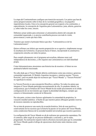 La etapa del Continentalismo configura una transición necesaria. Los países que han de
unirse progresivamente sobre la base de la vecindad geográfica y sin pequeños
imperialismos locales. Esta es la concepción general con respecto a los continentes, y
especialmente, la concepción de Argentina para Latinoamérica: justa, abierta, generosa
y, sobre todas las cosas, sincera.

Debemos actuar unidos para estructurar a Latinoamérica dentro del concepto de
comunidad organizada, y es preciso contribuirla proceso con toda la visión,
perseverancia y tesón que hace falta.

Tenemos que asumir el principio básico que dice: “Latinoamérica es de los
Latinoamericanos”.

Quiero refirmar con énfasis que nuestra proposición no es agresiva: simplemente recoge
la enseñanza de la historia y la proyecta hacia el futuro, incorporando la constructiva
cooperación estrecha con todos los países.

Para cumplir plenamente con el programa universalista, debemos tener real
independencia de decisiones, y ello requiere una Latinoamérica con individualidad
propia.

Como latinoamericanos atesoramos una historia tras de nosotros: el futuro no nos
perdonaría haberlo traicionado.

No cabe duda que el Tercer Mundo debería conformarse como una extensa y generosa
comunidad organizada. El Modelo Argentino incorpora y sintetiza nuestra “Tercera
Posición”; pero no puedo dejar de reconocer que “Tercer Mundo” y “Tercera Posición”
no significan lo mismo.

La Tercera Posición es una concepción filosófica y política. No todos los países que
integran el Tercer Mundo participan necesariamente de ella. Es prudente admitir, en
consecuencia, que la fortaleza del Tercer Mundo ha de residir precisamente en la sólida
configuración de un movimiento que respete la pluralidad ideológica, siempre que
conserve el denominador común de la liberación.

Por otra parte, existen como factores aglutinantes la comunidad de propósitos, la
vocación mundial auténtica el hecho de que nuestros países alberguen grandes reservas
de recursos naturales no reproducibles.

No se trata de promover una suerte de revancha histórica. Solo de usar positiva y
creativamente de los recursos que la historia ha puesto en los países del Tercer Mundo,
como condiciones básicas de la sociedad mundial universalista que nosotros queremos.

La configuración del Tercer Mundo no ah de realizarse pro generación espontánea. Por
el contrario, debe surgir de un proceso deliberado y conciente y, por lo tanto,
programado. Su realización requiere toda la eficiencia necesaria para que la comunidad
del Tercer Mundo quede al abrigo de oposiciones disolventes tanto internas como
externas.
 