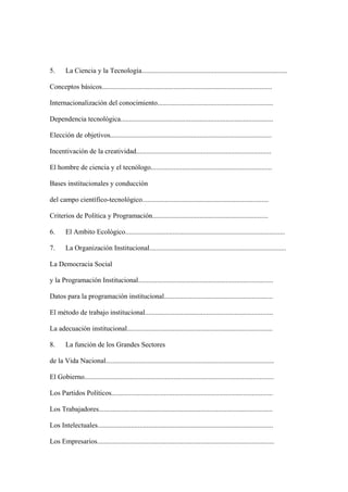 5.      La Ciencia y la Tecnología...................................................................................

Conceptos básicos.................................................................................................

Internacionalización del conocimiento..................................................................

Dependencia tecnológica.......................................................................................

Elección de objetivos............................................................................................

Incentivación de la creatividad.............................................................................

El hombre de ciencia y el tecnólogo.....................................................................

Bases institucionales y conducción

del campo científico-tecnológico........................................................................

Criterios de Política y Programación..................................................................

6.      El Ambito Ecológico...........................................................................................

7.      La Organización Institucional..............................................................................

La Democracia Social

y la Programación Institucional.............................................................................

Datos para la programación institucional..............................................................

El método de trabajo institucional.........................................................................

La adecuación institucional...................................................................................

8.      La función de los Grandes Sectores

de la Vida Nacional................................................................................................

El Gobierno............................................................................................................

Los Partidos Políticos............................................................................................

Los Trabajadores...................................................................................................

Los Intelectuales....................................................................................................

Los Empresarios.....................................................................................................
 